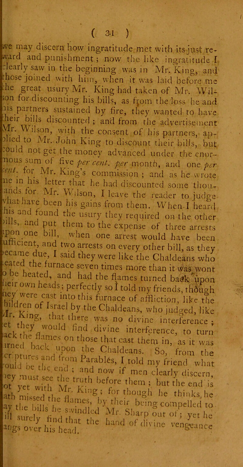 ive may discern how ingratitude met with its just re- ward and punishment ; now the like ingratitude I dearly saw in the beginning was in Mr. King, and those joined with him, when it was laid before me :he great usury Mr. King had taken of Mr. Wil- >on for discounting his bills, as fjom the loss he and us partners sustained by fire, they wanted to have ”.e,r bibs discounted; and from the advertisement Mr. Wilson, with the consent of his partners, ap- plied to Mr. John King to discount their bills, but touid not get the money advanced under the enor- mous sum of five per cent, per month, and one per ■eut. for Mr. King’s commission ; and as he wrote ne in his letter that he had discounted some thou- an s or. Mr. W ilson, I leave the reader to judge vtiat have been his gains from them. Wien-I heard Jus and found the usury they required on the other )llls’ and PL1,t them ^ the expense of three arrests •pon one bill, when one arrest would have been umcient, and two arrests on every other bill, as they ’ecame due I said they were like the Chaldeans who u u C , naCe seven times more than it was wont ? be heatLed’ ,and had the flames turned ba^mpon f- r own heads; perfectly so I told my friends, thfitigh aey were ^ into this furnace of affliction, like the Jildrcn of Israel by the Chaldeans, who judged, like / , ,n£’ that there was no divine interference; lack wou d hnd divine interference, to turn irned ame'’ on those that cast them in, as it was ed back upon the Chaldeans. So, from the on J irCS Parabl6s> 1 told my friend what 0uld ne the. end ; and now if men clearly discern t l>ef?re InU the cncHs ath missed the U,1£’ °.r though he thinks,he ay the bilk I f ame.'h ^ tlleir being compelled to ay cue lulls he swindled VTqi,„ ■ ,r m i . UJUlt-*a xVii. onai'o out of • ver Iih 1 Mtgs'ovcr Ws beac** ““ hantl of‘livine ve^ancc