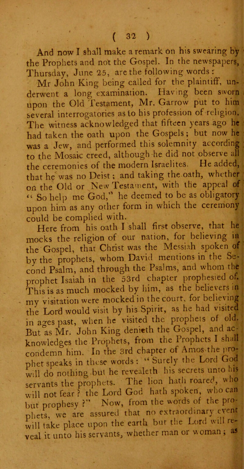 And now I shall make a remark on his swearing by the Prophets and not the Gospel. In the newspapers, Thursday, June 25, are the following words r Mr John King being called for the plaintiff, un- derwent a long examination. Having been sworn upon the Old Testament, Mr. Garrow put to him several interrogatories as to his profession of religion. The witness acknowledged that fifteen years ago he had taken the oath upon the Gospels; but now he was a Jew, and performed this solemnity according to the Mosaic creed, although he did not observe all the ceremonies of the modern Israelites. He added, that he was no Deist; and taking the oath, whether on the Old or New Testament, with the appeal of “ So help me God, he deemed to be as obligatory upon him as any other form in which the ceremony could be complied with. i Here from his oath I shall first observe, that he mocks the religion of our nation, for believing in the Gospel, that Christ was the Messiah spoken of by the prophets, whom David mentions in the Se- cond Psalm, and through the Psalms, and whom the prophet Isaiah in the 53rd chapter prophesied of. This is as much mocked by him, as the believers m my visitation were mocked in the court, for belie\ing the Lord would visit by his Spirit, as he had visited in ages past, when he visited the prophets of old. But'as Mr. John King denieth the Gospel, and ac- knowledges the Prophets, from the Prophets I shall condemn him. In the 3rd chapter of AmoS'the pro- phet speaks in these words : “ Surely the Lord God will do nothing-but he revealeth his secrets unto his servants the prophets. The lion hath roared, who will not fear? the Lord God hath spoken, who can but prophesy ?” Now, from the words of the pro- phets, we are assured that no extraordinary event will take place upon the earth but the Lord will ie- veal it unto his servants, whether man or woman ; as