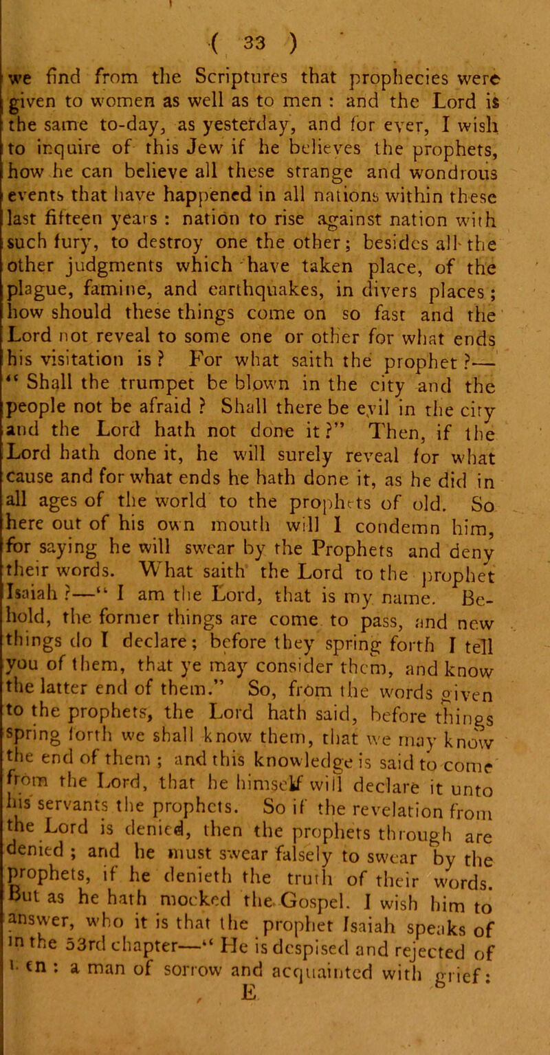 j. ( 33 ) • we find from the Scriptures that prophecies were given to women as well as to men : and the Lord is the same to-day, as yesterday, and for ever, I wish to inquire of this Jew if he believes the prophets, how he can believe all these strange and wondrous events that have happened in all nations within these last fifteen years : nation to rise against nation with such fury, to destroy one the other; besides all-the other judgments which have taken place, of the plague, famine, and earthquakes, in divers places; how should these things come on so fast and the Lord not reveal to some one or other for what ends his visitation is ? For what saith the prophet ?— “ Shall the trumpet be blown in the city and the people not be afraid ? Shall there be evil in the ciry and the Lord hath not done it?” Then, if the Lord hath done it, he will surely reveal for what cause and for what ends he hath done it, as he did in all ages of the world to the prophets of old. So here out of his own mouth will I condemn him, for saying he will swear by the Prophets and deny their words. What saith the Lord to the prophet Isaiah ?—“ I am the Lord, that is my name. Be- hold, the former things are come to pass, and new things do I declare; before they spring forth I tell you of them, that ye may consider them, and know the latter end of them.” So, from the words given to the prophets, the Lord hath said, before things spring lorth we shall know them, that we may know the end of them ; and this knowledge is said to come from the Lord, that he himself will declare it unto lm servants the prophets. So if the revelation from the Lord is denied, then the prophets through are denied ; and he must swear falsely to swear by the prophets, if he denieth the truth of their words. But as he hath mocked the Gospel. I wash him to answer, who it is that the prophet Isaiah speaks of in the 53rd chapter—“ He is despised and rejected of '■ tn : a man of sorrow and acquainted with orief • , E b *