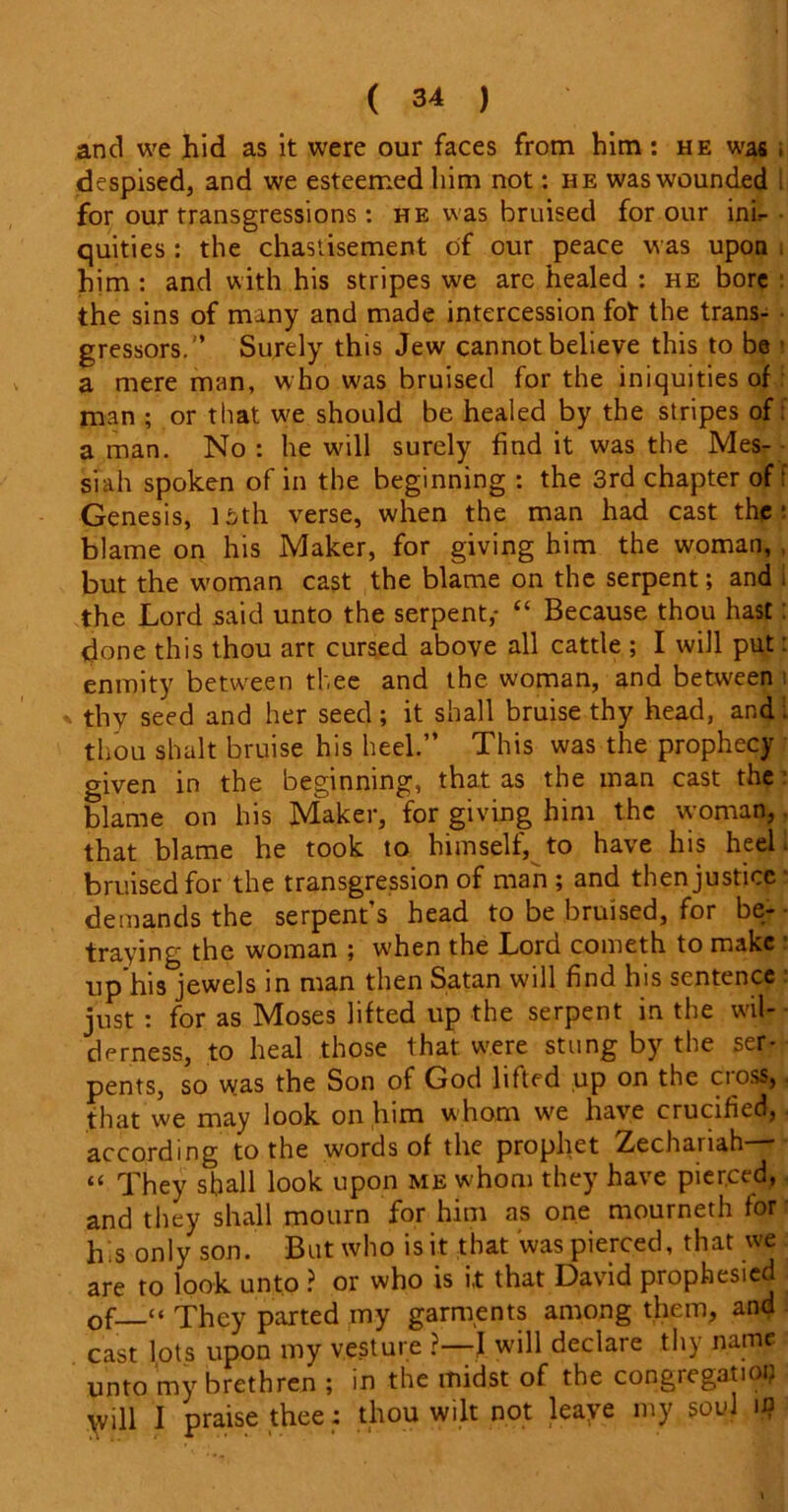 and we hid as it were our faces from him : he was ; despised, and we esteemed him not: he was wounded . for our transgressions: he was bruised for our ink quities : the chastisement of our peace was upon him : and with his stripes we arc healed : he bore the sins of many and made intercession fot the trans- gressors.” Surely this Jew cannot believe this to be ■ a mere man, who was bruised for the iniquities of man ; or that w'e should be healed by the stripes of: a man. No : he will surely find it was the Mes- siah spoken of in the beginning : the 3rd chapter of f Genesis, isth verse, when the man had cast the: blame on his Maker, for giving him the woman, , but the woman cast the blame on the serpent; and . the Lord said unto the serpent,- “ Because thou hast: done this thou art cursed above all cattle ; I will put: enmity between thee and the woman, and between i thy seed and her seed; it shall bruise thy head, and. thou shalt bruise his heel.” This was the prophecy given in the beginning, that as the man cast the blame on his Maker, for giving him the woman, that blame he took to himself, to have his heel bruised for the transgression of man; and then justice demands the serpent’s head to be bruised, for be- traying the woman ; when the Lord cometh to make up his jewels in man then Satan will find his sentence just : for as Moses lifted up the serpent in the wil- derness, to heal those that were stung by the ser- pents, so was the Son of God lifted up on the cross, that we may look on him whom wre have crucified, according to the words of the prophet Zechanah “ They shall look upon me whom they have pierced, and they shall mourn for him as one mourneth for h.s only son. But who is it that was pierced, that we are to look unto ? or who is i,t that David prophesied . of__“ They parted my garments among them, and cast lots upon my vesture ?—I will declare thy name unto my brethren; in the midst of the congregation will I praise thee: thou wilt not leaye my soul u?