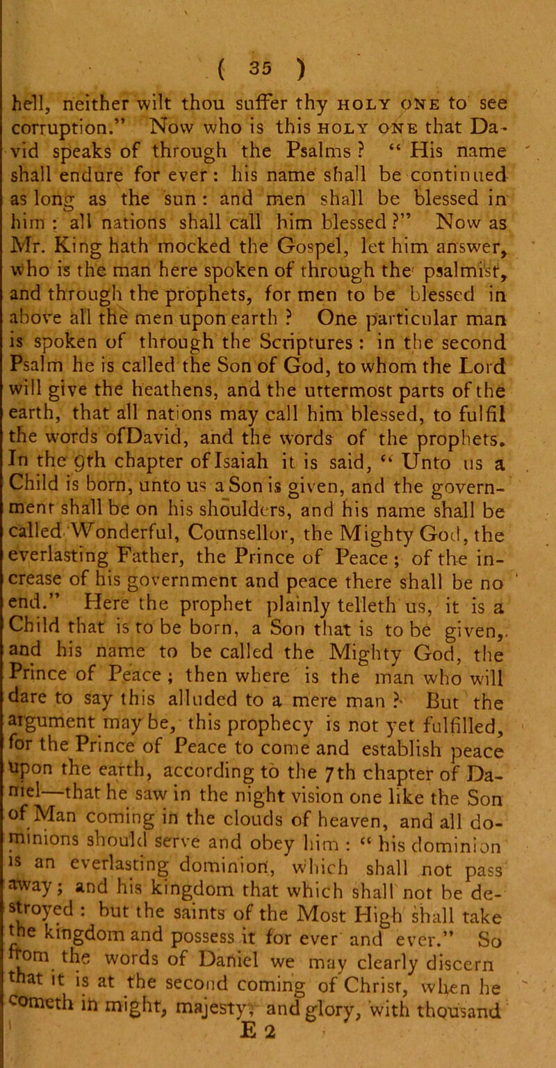hell, neither wilt thou suffer thy holy one to see corruption.” Now who is this holy one that Da- vid speaks of through the Psalms ? “ His name shall endure for ever: his name shall be continued as Iona; as the sun : and men shall be blessed in him : all nations shall call him blessed ?” Now as Mr. King hath mocked the Gospel, let him answer, who is the man here spoken of through the psalmist, and through the prophets, for men to be blessed in above all the men upon earth ? One particular man is spoken of through the Scriptures: in the second Psalm he is called the Son of God, to whom the Lord will give the heathens, and the uttermost parts of the earth, that all nations may call him blessed, to fulfil the words ofDavid, and the words of the prophets. In the 9th chapter of Isaiah it is said, “ Unto us a Child is born, unto us a Son is given, and the govern- ment shall be on his shoulders, and his name shall be called Wonderful, Counsellor, the Mighty God, the everlasting Father, the Prince of Peace ; of the in- crease of his government and peace there shall be no ' end.” Here the prophet plainly telleth us, it is a Child that is to be born, a Son that is to be given,, and his name to be called the Mighty God, the Prince of Peace ; then where is the man who will dare to say this alluded to a mere man ?■ But the argument may be, this prophecy is not yet fulfilled, for the Prince of Peace to come and establish peace Upon the earth, according to the 7th chapter of Da- niel—that he saw in the night vision one like the Son of Man coming in the clouds of heaven, and all do- minions should serve and obey him : “ his dominion is an everlasting dominion, which shall not pass away; and his kingdom that which shall not be de- stroyed : but the saints of the Most High shall take the kingdom and possess it for ever and ever.” So .orn. the words of Daniel we may clearly discern that it is at the second coming of Christ, when he someth in might, majesty; and glory, with thousand