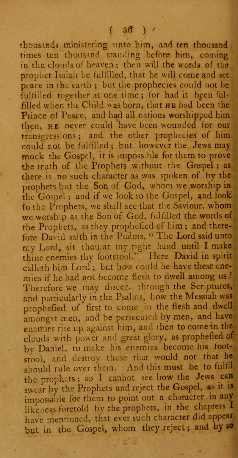 / ( 3<? ) r thousands ministering unto him, and ten thousand times ten thousand standing before him, coming in the clouds of heaven ; then will the words of the prophet Isaiah be fulfilled, that he will come and set peace in ihe earth ; but the prophecies could not be fulfilled together at one time; for had it bipen ful- filled when the Child was born, that he had been the Prince of Peace, and had all nations worshipped him then, he never could have been wounded for our transgressions ; and the other prophecies; of him could rot be fulfilled; but however the Jews may mock the Gospel, it is impossible for them to prove the truth of the Prophets without the Gospel ; as there is no such character as was spoken of by the prophets but the Son of God, whom we worship in the Gospel ; and if we look to the Gospel, and look to the Prophets, we shall see that the Saviour, whom we worship as the Son of God, fulfilled the words of the Prophets, as they prophdied of him ; and there- fore David saith in the Psalms, “ The Lord said unto n:y Lord, sit thou,at my right hand until I make thine enemies thy footstool,” Here David in spirit calleth him Lord ; but how could he have these ene- mies if he had not become flesh to dwell among us ? Therefore we may discer. through the Scriptures, and particularly in the Psalms, how the Messiah was prophefied of first to come in the flesh and dwell amongst men, and be persecuted by men, and have enemies rise up against him, and then tocoinein the clouds with power and great glory, as prophefied of ■ by Daniel, to make his enemies become his foot- stool, and destroy those that would not that he should rule over them. And this must be to fulfil the prophets ; so I cannot see how the Jews can swear by the Prophets and reject the Gospel, as it is impossible for them to point out a character in any likeness foretold by the prophets, in the chapters I have mentioned, that ever such character did appear but in the Gospel, whom they reject; and by sfr