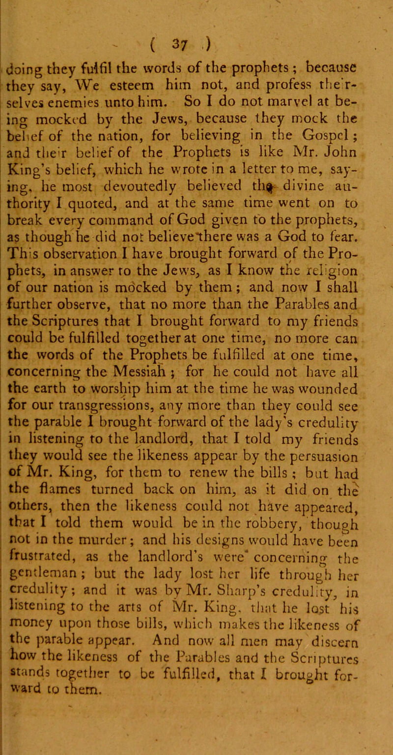 ( 3 7 ) doing they fulfil the words of the prophets; because they say, We esteem him not, and profess the'r- ; selves enemies unto him. So I do not marvel at be- ing mocked by the Jews, because they mock the belief of the nation, for believing in the Gospel ; and their belief of the Prophets is like Mr. John King’s belief, which he wrote in a letter to me, say- ing, he most devoutedly believed th^ divine au- thority I quoted, and at the same time went on to break every command of God given to the prophets, as though he did not believelhere was a God to fear. This observation I have brought forward of the Pro- phets, in answer to the Jews, as I know the religion of our nation is mocked by them; and now I shall further observe, that no more than the Parables and the Scriptures that I brought forward to my friends could be fulfilled together at one time, no more can the words of the Prophets be fulfilled at one time, concerning the Messiah ; for he could not have all the earth to worship him at the time he was wounded for our transgressions, any more than they could see the parable I brought forward of the lady’s credulity in listening to the landlord, that I told my friends they would see the likeness appear by the persuasion of Mr. King, for them to renew the bills ; but had the flames turned back on him, as it did on the others, then the likeness could not have appeared, that I told them would be in the robbery, though not in the murder; and bis designs would have been frustrated, as the landlord’s were concerning the gentleman ; but the lady lost her life through her credulity; and it was by Mr. Sharp’s credulity, in listening to the arts of Mr. King, that he lost his money upon those bills, which makes the likeness of the parable appear. And now all men may discern how the likeness of the Parables and the Scriptures stands together to be fulfilled, that I brought for- ward to them.