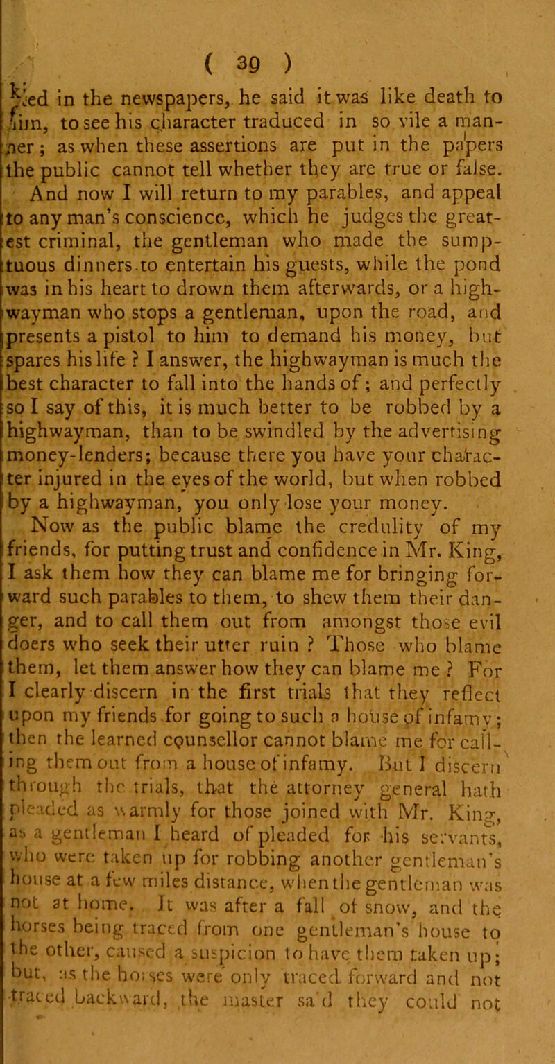 kjed in the newspapers, he said it was like death to Jim, to see his character traduced in so vile a man- ner; as when these assertions are put in the pa'pers the public cannot tell whether they are true or false. And now I will return to my parables, and appeal to any man’s conscience, which he judges the great- est criminal, the gentleman who made the sump- tuous dinners.to entertain his guests, while the pond was in his heart to drown them afterwards, or a high- iwayman who stops a gentleman, upon the road, and presents a pistol to him to demand his money, but spares his life ? I answer, the highwayman is much the best character to fall into the hands of; and perfectly so I say of this, it is much better to be robbed by a highwayman, than to be swindled by the advertising money-lenders; because there you have your charac- ter injured in the eyes of the world, but when robbed by a highwayman, you only lose your money. Now as the public blame the credulity of my ! friends, for putting trust and confidence in Mr. King, I ask them how they can blame me for bringing for- ward such parables to them, to shew them their dan- ger, and to call them out from amongst those evil doers who seek their utter ruin ? Those who blame them, let them answer how they can blame me ? For I clearly discern in the first trials that they reflect upon my friends for going to such o hoiise of infamy; then the learned counsellor cannot blame me for call- ing them out from a house of infamy. But I discern through the trials, that the attorney general hath pleaded as warmly for those joined with Mr. King, ab a gent leman 1 heard of pleaded for his servants, who were taken up for robbing another gentleman’s house at a few miles distance, when the gentleman was not at home. Jt was after a fall of snow, and the horses being traced from one gentleman’s house to the other, caused a suspicion to have them taken up; but, as the bosses were only traced forward and not traced backward, the master sad they could not