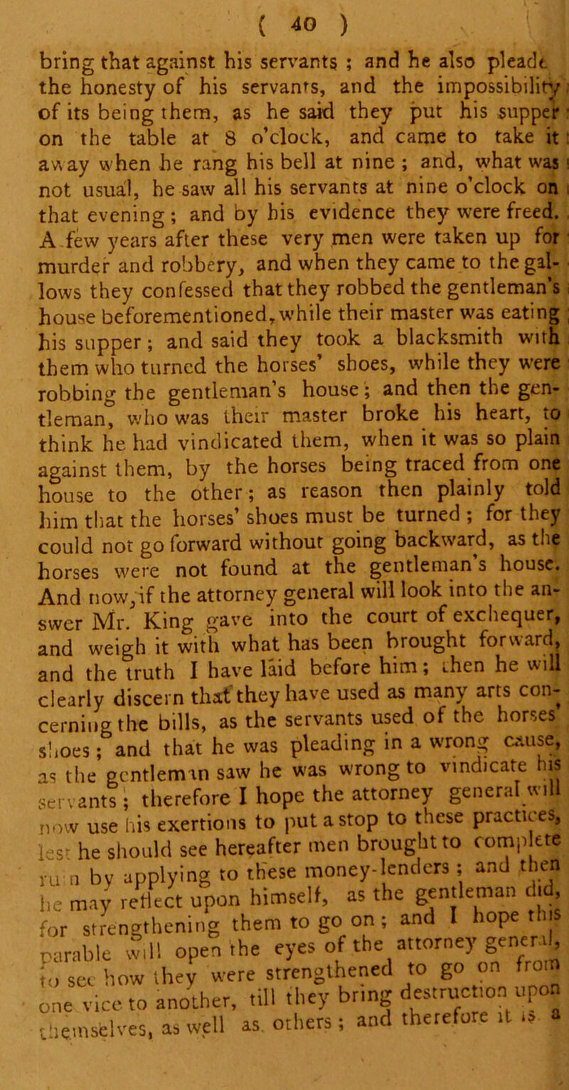 bring that against his servants ; and he also pleadt the honesty of his servants, and the impossibility of its being them, as he said they put his supper on the table at 8 o’clock, and came to take it: away when he rang his bell at nine ; and, what was; not usual, he saw all his servants at nine o’clock on that evening ; and by his evidence they were freed. A few years after these very men were taken up for murder and robbery, and when they came to the gal- lows they confessed that they robbed the gentleman’s house beforementioned, while their master was eating ; his supper; and said they took a blacksmith with them who turned the horses’ shoes, while they were robbing the gentleman s house ; and then the gen- tleman, who was their master broke his heart, to think he had vindicated them, when it was so plain against them, by the horses being traced from one house to the other; as reason then plainly told him that the horses’ shoes must be turned ; for they could not go forward without going backward, as the horses were not found at the gentleman s house. And now,if the attorney general will look into the an- swer Mr. King gave into the court of exchequer, and weigh it with what has been brought forward, and the truth I have laid before him; then he will clearly discern that they have used as many arts con- cerning the bills, as the servants used of the horses shoes; and that he was pleading in a wrong cause, as the gentleman saw he was wrong to vindicate his scr. ants; therefore I hope the attorney general will now use his exertions to put a stop to these practices, 1:;S. he should see hereafter men brought to romp ete ru n bv applying to these money-lenders; and then he may reflect upon himself, as the gentleman did. for strengthening them to go on ; and I hope tins parable will open the eyes of the attorney general, }.) see how they were strengthened to go on from one vice to another, till they bring destruction upon themselves, as well as. others; and therefore ,t is a