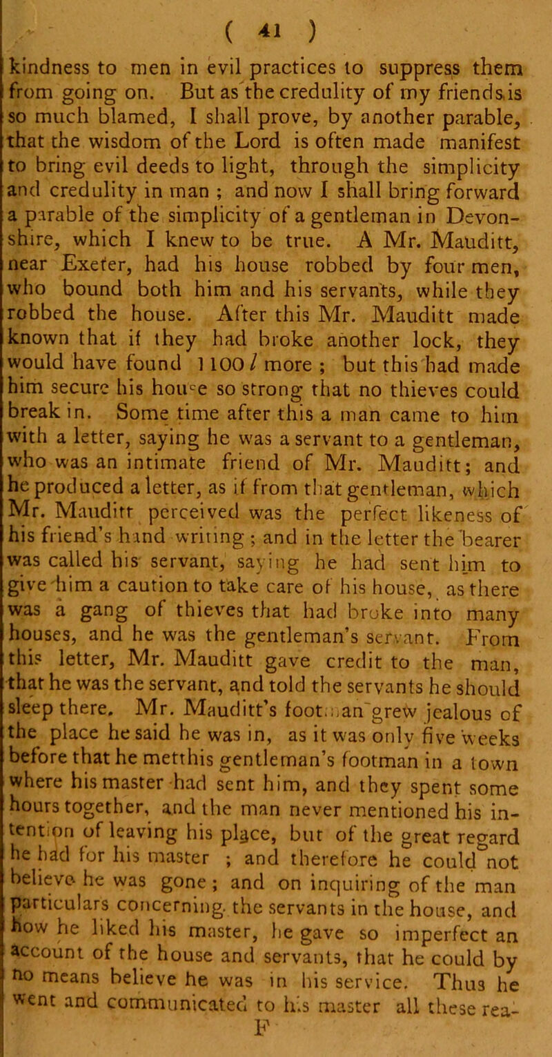 kindness to men in evil practices to suppress them from going on. But as the credulity of my friends,is so much blamed, I shall prove, by another parable, that the wisdom of the Lord is often made manifest to bring evil deeds to light, through the simplicity and credulity in man ; and now I shall bring forward a parable of the simplicity of a gentleman in Devon- shire, which I knew to be true. A Mr. Mauditt, near Exeter, had his house robbed by four men, who bound both him and his servants, while they robbed the house. After this Mr. Mauditt made known that if they had broke another lock, they would have found ] 100 / more ; but this had made him secure his home so strong that no thieves could break in. Some time after this a man came to him with a letter, saying he was a servant to a gentleman, who was an intimate friend of Mr. Mauditt; and he produced a letter, as if from that gentleman, which Mr. Mauditt perceived was the perfect likeness of his friend’s hand writing ; and in the letter the'bearer was called his servant, saying he had sent him to give him a caution to take care of his house, as there was a gang of thieves that had broke into many houses, and he was the gentleman’s servant. From this letter, Mr. Mauditt gave credit to the man, that he was the servant, and told the servants he should sleep there. Mr. Mauditt’s foot.;,an~grew jealous of the place he said he was in, as it was onlv five weeks before that he metthis gentleman’s footman in a town where his master had sent him, and they spent some hours together, and the man never mentioned his in- tention of leaving his pl^ce, but of the great regard he had for his master ; and therefore he could not believe he was gone ; and on inquiring of the man particulars concerning, the servants in the house, and flow he liked his master, he gave so imperfect an account of the house and servants, that he could by no means helieve he was in his service. Thus he went and communicated to lf.s master all these rea- F