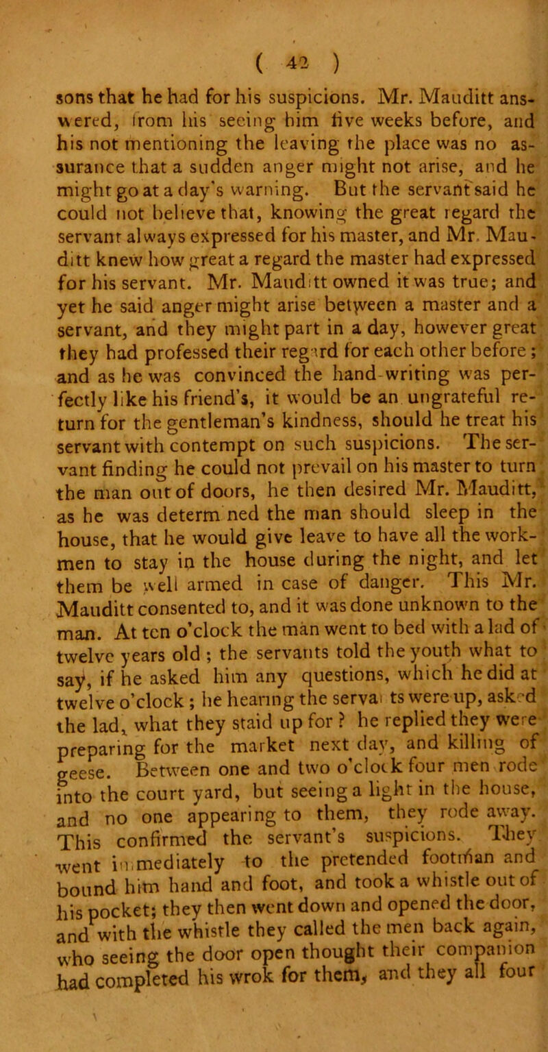 sons that he had for his suspicions. Mr. Mauditt ans- wered, from his seeing him live weeks before, and his not mentioning the leaving the place was no as- surance that a sudden anger might not arise, and he might go at a day's warning. But the servant said he could not believe that, knowing the great regard the servant always expressed for his master, and Mr Mau- ditt knew how great a regard the master had expressed for his servant. Mr. Mauditt owned it was true; and yet he said anger might arise betyveen a master and a servant, and they might part in a day, however great they had professed their regard for each other before; and as he was convinced the hand writing was per- fectly like his friend’s, it would be an ungrateful re- turn for the gentleman’s kindness, should he treat his servant with contempt on such suspicions. The ser- vant finding he could not prevail on his master to turn the man out of doors, he then desired Mr. Mauditt,1 as he was determ ned the man should sleep in the house, that he would give leave to have all the work- men to stay in the house during the night, and let them be well armed in case of danger. This Mr. Mauditt consented to, and it was done unknown to the man. At ten o’clock the man went to bed with a lad of twelve years old ; the servants told the youth what to say, if he asked him any questions, which he did at twelve o’clock ; he hearing the servai ts were up, ask?d the lad, what they staid up for ? he replied they were preparing for the market next day, and killing of geese. Between one and two o’clock four men rode into the court yard, but seeing a light in the house, and no one appearing to them, they rode away. This confirmed the servant’s suspicions. They •went immediately to the pretended footifian and bound him hand and foot, and took a whistle out of his pocket; they then went down and opened the door, and with the whistle they called the men back again, who seeing the door open thought their companion had completed his wrok for them, and they all four
