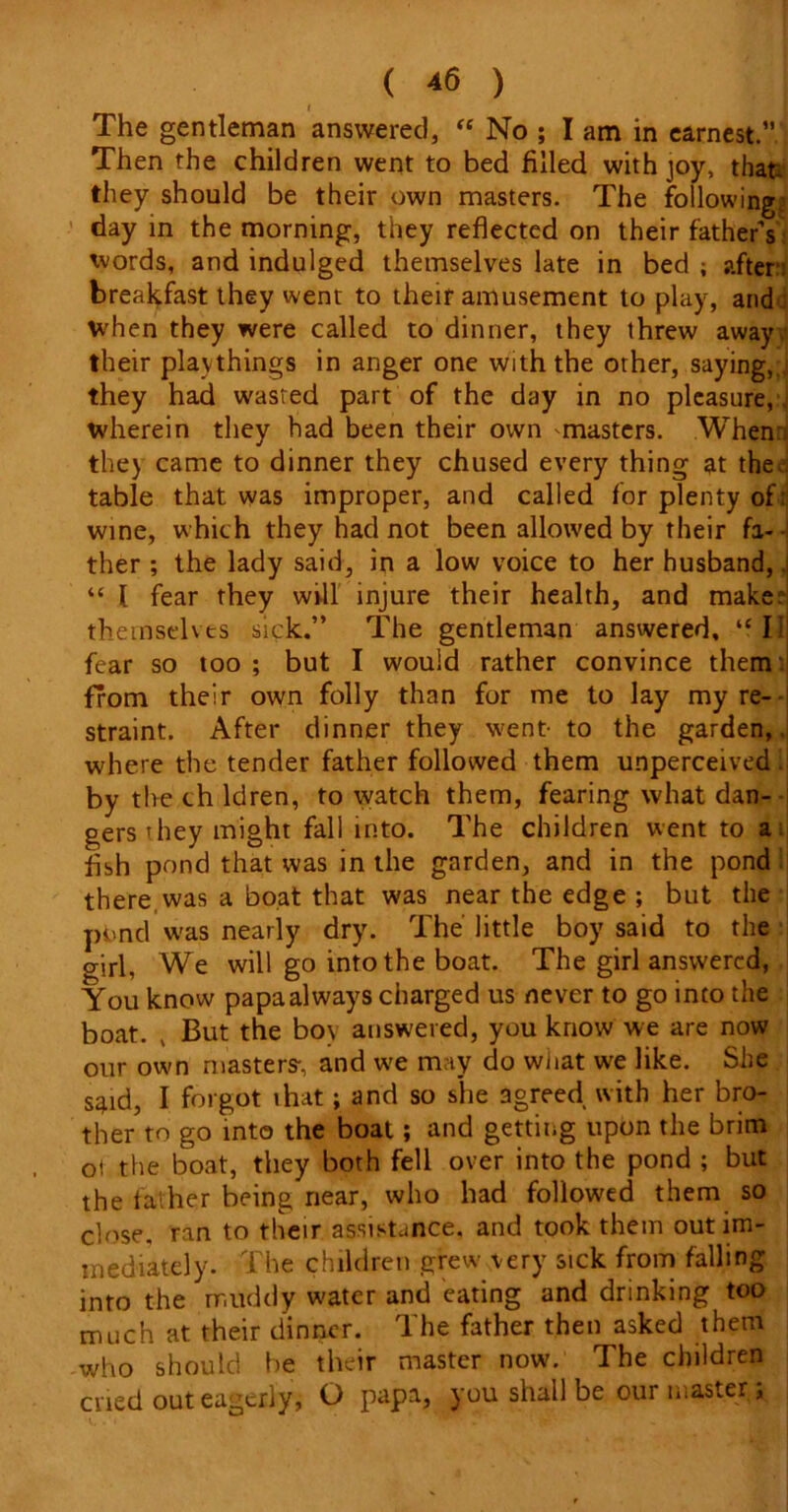 I I The gentleman answered, “ No ; I am in earnest.” Then the children went to bed filled with joy, that- they should be their own masters. The following day in the morning, they reflected on their father’s words, and indulged themselves late in bed ; after breakfast they went to their amusement to play, and : when they were called to dinner, they threw away their playthings in anger one with the other, saying,, they had wasted part of the day in no pleasure,, wherein they had been their own masters. When: the) came to dinner they chused every thing at the. table that was improper, and called for plenty of: wine, which they had not been allowed by their fa- ther ; the lady said, in a low voice to her husband,. “ 1 fear they will injure their health, and make: themselves sick.” The gentleman answered, ‘fll fear so too ; but I would rather convince them from their own folly than for me to lay my re- straint. After dinner they went- to the garden, where the tender father followed them unperceived, by the ch ldren, to watch them, fearing what dan- gers they might fall into. The children went to a fish pond that was in the garden, and in the pond there was a boat that was near the edge ; but the pi,nd was nearly dry. The' little boy said to the girl, We will go into the boat. The girl answered, You know papa always charged us never to go into the boat. , But the bov answered, you know we are now our own masters-, and we may do what we like. She s^id, I forgot ihat; and so she agreed with her bro- ther to go into the boat; and getting upon the brim oi the boat, they both fell over into the pond ; but the father being near, who had followed them so close, ran to their assistance, and took them out im- mediately. The children grew very sick from falling into the rr.itddy water and eating and drinking too much at their dinner. The father then asked them who should be their master now. The children cried out eagerly, O papa, you shall be our master;