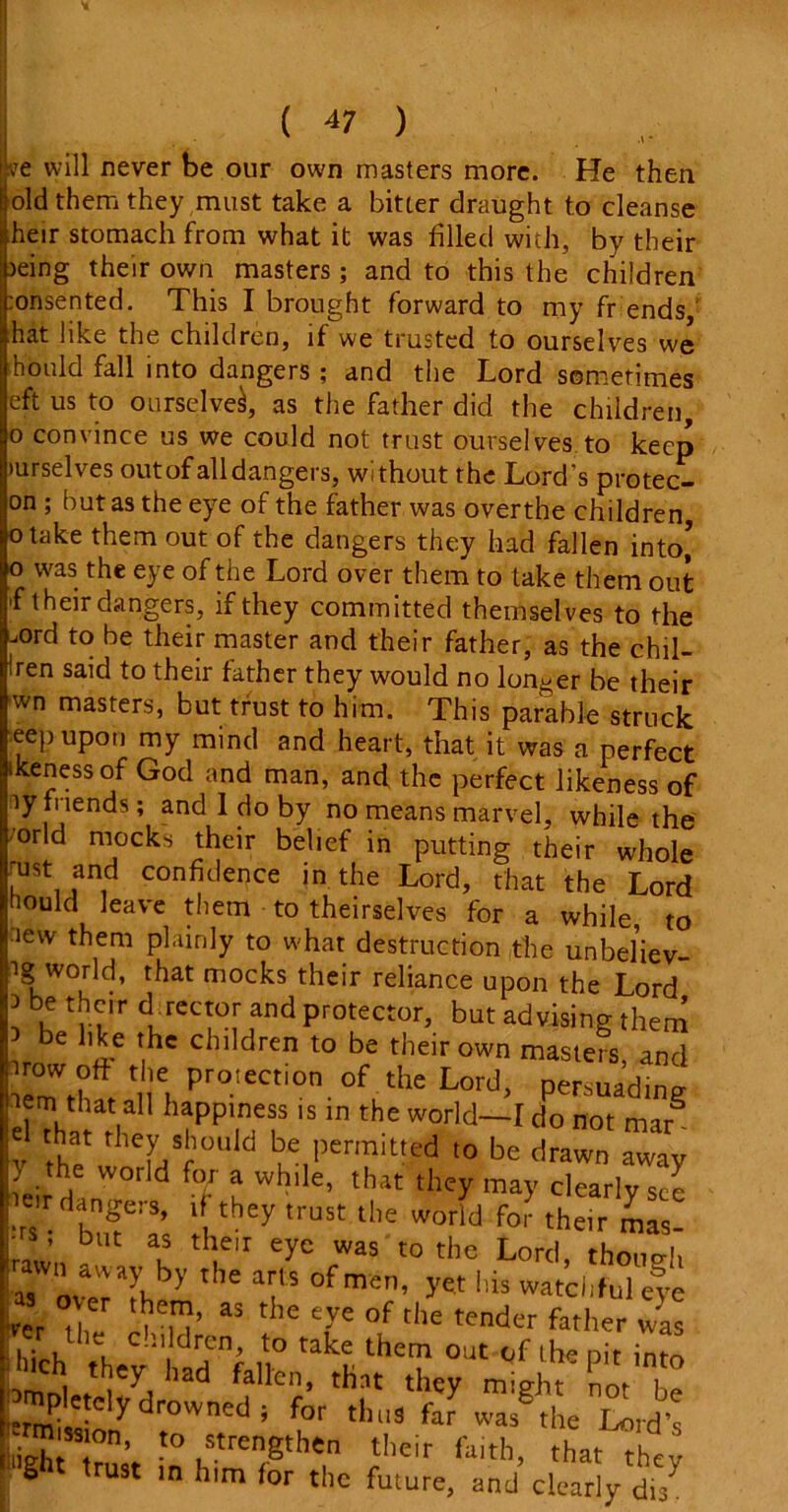 ve will never be our own masters more. He then old them they must take a bitter draught to cleanse heir stomach from what it was filled with, by their jeing their own masters; and to this the children :onsented. This I brought forward to my fr ends hat like the children, if we trusted to ourselves we hould fall into dangers ; and the Lord sometimes eft us to ourselve^, as the father did the children, o convince us we could not trust ourselves, to keep turselves out of all dangers, without the Lord’s protec- on ; but as the eye of the father was overthe children otake them out of the dangers they had fallen into’ o was the eye of the Lord over them to lake them out >f their dangers, if they committed themselves to the .ord to be their master and their father, as the chil- dren said to their father they would no longer be their wn masters, but trust to him. This parable struck ee}) upon my mind and heart, that it was a perfect ikenessof God and man, and the perfect likeness of ty friends; and 1 do by no means marvel, while the ’orld mocks their belief in putting their whole aist and confidence in the Lord, that the Lord hould leave them to theirselves for a while, to lew them plainly to what destruction the unbeliev- ig world, that mocks their reliance upon the Lord be their director and protector but advising them e like the children to be their own masters, and irowort the protection of the Lord, persuading iem that all happiness is in the world—[ do not mar® v the' eLSf°U,d ‘?e,l,ermittcd io be drawn away ) the world for a while, that they may clearly see ■rs bT'as d they 'USt the W°rld fo^ the,r ™s- ’ but as the,r eye was to the Lord thono-fi rewn aw*y by the arts of men, yet his witci'S Fe , as tIle °f the tender father was 'er the chi dren, to take them out of the pit into >'ch they had fallen, that they might lotT ^Ittelydrowitedi for thus far wasgtl,e Lotd's iighi ’ -° strengthen their faith, that they ght ,rust m h,m the future, and clearly dts7