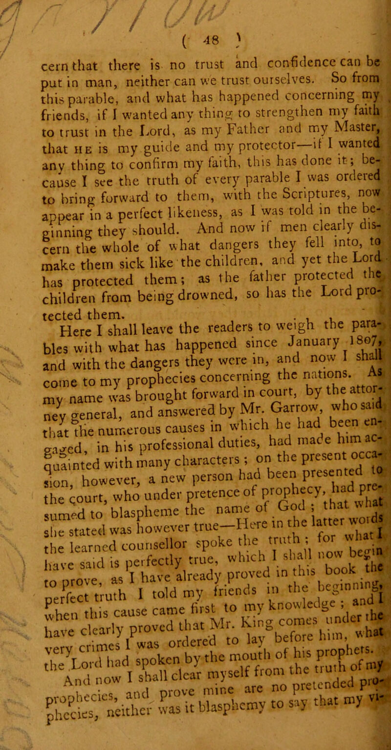 ( *8 ) cern that there is no trust and confidence can be put in man, neither can we trust ourselves. So from this parable, and what has happened concerning my friends, if I wanted any thing to strengthen my faith to trust in the Lord, as my Father and my Master, that he is my guide and my protector if I wanted, any thing to confirm my faith, this has done it; be- cause I see the truth of every parable I was ordered to bring forward to them, with the Scriptures, now appear in a perfect likeness, as I was told in the be- ginning they should. And now if men clearly dis- cern the whole of what dangers they fell into, to make them sick like the children, and yet the Lord has protected them; as the father protected the children from being drowned, so has the Lordpio- tected them. . , , Here I shall leave the readers to weigh the para- bles with what has happened since January 1807, and with the dangers they were in, and now I shall come to my prophecies concerning the nations. A my name was brought forward in court, by the attor- 7y general, and answered by Mr Garrow who said that the numerous causes in which he had been c ffia-ed in his professional duties, had mate him auafnted with many characters; on the present occa- sion however, a new person had been presented to the court, who under pretence of sum-d to blaspheme the name of God , that wna ““rated was however true-Here m the latter wotd the learned counsellor spoke the truth t ^ what I llavesaid is perfectly tnle, which I shall now begin