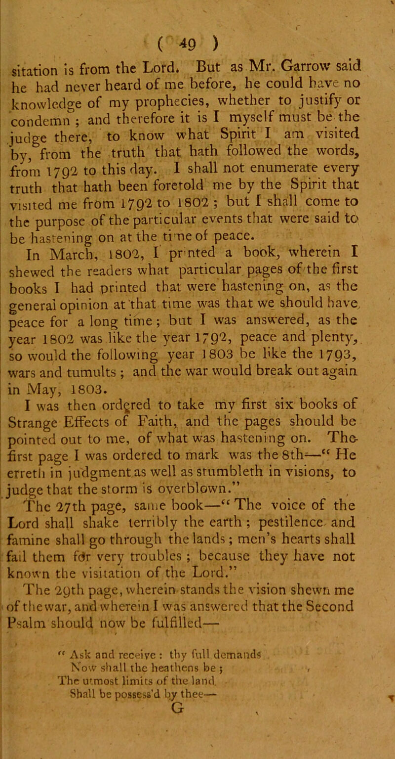 sitation is from the Lord. But as Mr. Garrow said he had never heard of me before, he could have no knowledge of my prophecies, whether to justify or condemn ; and therefore it is I myself must be the judge there, to know what Spirit I am visited by, from the truth that hath followed the words, from 1792 to this day. I shall not enumerate every truth that hath been foretold me by the Spirit that visited me from 1792 to 1802 ; but I shall come to the purpose of the particular events that were said to be hastening on at the time of peace. In March, 1802, I prnted a book, wherein I shewed the readers what particular pages of the first books I had printed that were hastening on, as the general opinion at that time was that we should have, peace for a long time; but I was answered, as the year 1802 was like the year 179^) peace and plenty, so would the following year 1803 be like the 1793, wars and tumults; and the war would break out again in May, 1803. I was then ordered to take my first six books of Strange Effects of Faith, and the pages should be pointed out to me, of what was hastening on. The- first page I was ordered to mark was the 8th-—“ He erretli in judgment.as well as stumbleth in visions, to judge that the storm is overblown.” The 27th page, same book—“ The voice of the Lord shall shake terribly the earth ; pestilence and famine shall go through the lands; men’s hearts shall fad them far very troubles ; because they have not known the visitation of the Lord.” The 29th page, wherein stands the vision shewn me of thewar, and wherein I was answered that the Second Psalm should now be fulfilled— “ Aslc and receive : thy full demands Now shall the heathens be ; , The utmost limits of the land. Shall be possess’d by thee— G
