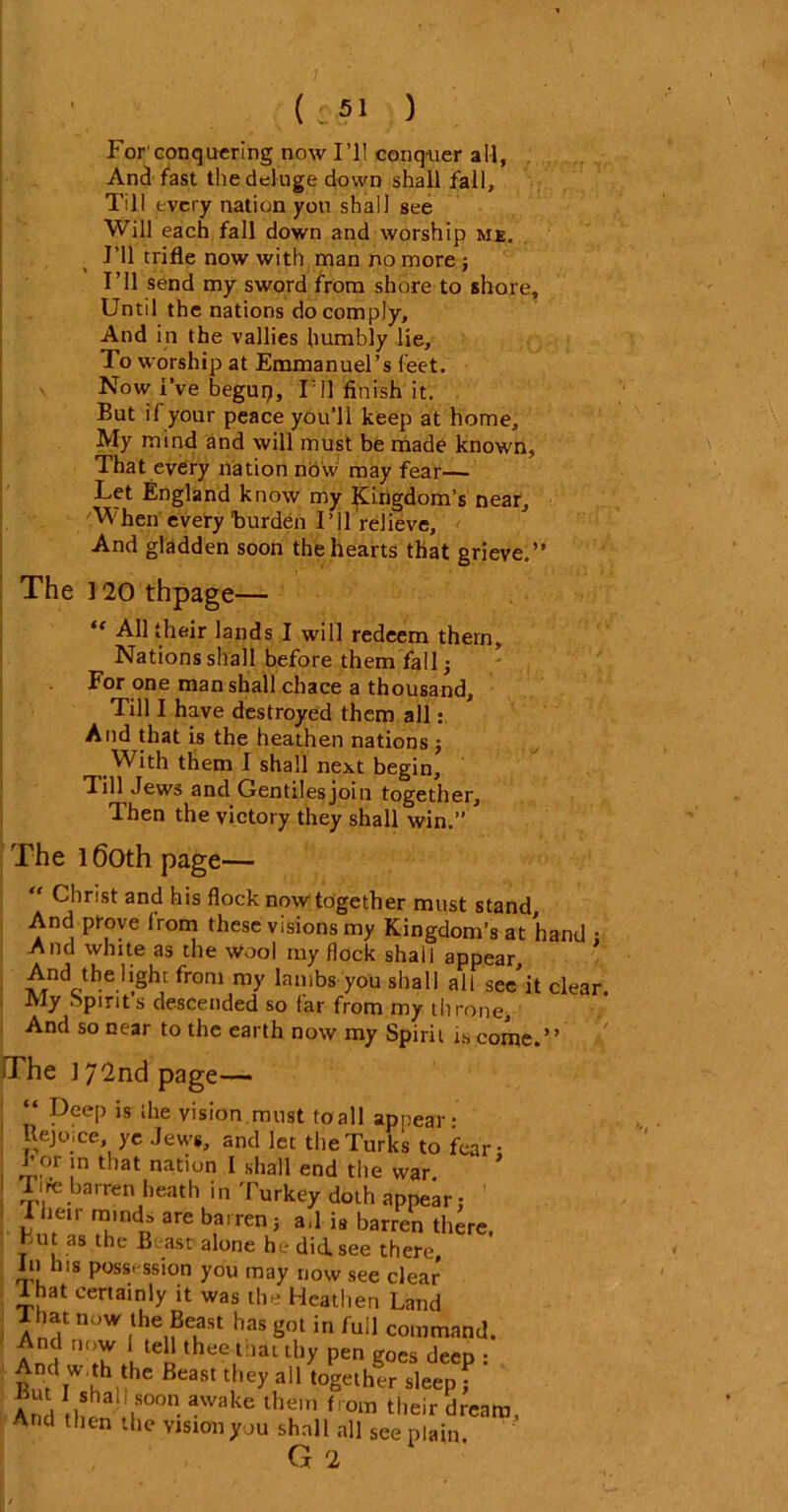 ( -51 ) For'conquering now I’ll conquer all, And fast the deluge down shall fall. Till every nation you shall see Will each fall down and worship me. I’ll trifle now with man no more j I’ll send my sword from shore to shore. Until the nations do comply. And in the vallies humbly lie. To worship at Emmanuel’s feet. Now I’ve begup. Til finish it. But if your peace you’ll keep at home. My mind and will must be made known, That every nation now may fear— Let England know my Kingdom’s near. When every burden I’11 relieve, < And gladden soon the hearts that grieve.” The 120 thpage— ‘f All their lands I will redeem them. Nations shall before them fall; For one man shall chace a thousand. Till I have destroyed them all: And that is the heathen nations; With them I shall next begin. Till Jews and Gentilesjoin together. Then the victory they shall win.” The l6oth page— “ Christ and his flock now together must stand. And prove from these visions my Kingdom’s at hand ; And white as the Wool my flock shall appear. And the light from my lambs you shall all see’it clear. JVly spirits descended so far from my throne. And so near to the earth now my Spirit is come.” The 172nd page— “ Deep is the vision must to all appear- Rejoice, ye Jews, and let the Turks to fear- for m that nation I shall end the war Tire barren heath in Turkey doth appear: ihen minds are barren; a,l i8 barren there. Hut as the Beast alone he did. see there In his possession you may now see clear I hat certainly it was the Heathen Land That now the Beast has got in full command. Anrt ‘m }v tCn thee l:iatthy pen goes deep : And w th the Beast they all together sleep f And thS? I*00 -Wake lhr t om their dream. And then the vision you shall all see plain. G 2 '