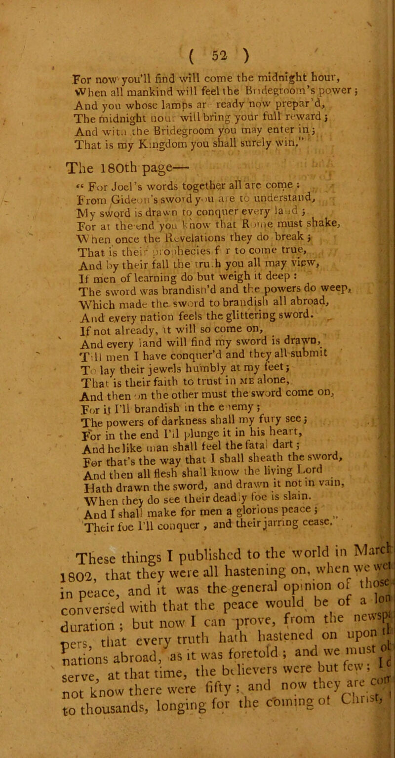 For now you'll find will come the midnight hour, When all mankind will feel the Bi uiegroom’s power; And you whose lamps ar ready now prepar 'd. The midnight non: will bring your full reward; And wit.i the Bridegroom you may enter in j That is my Kingdom you shall surely win.” The 180th page— « For Joel’s words together all 3re come ; From Gideon’s swordy->u me to understand, ]yjy sword is drawn to conquer every land ; For at the end you know that R >me must shake, W nen once the Revelations they do break ; That is their pronhecies f r to come true. And by their fall the tru.h you all may view. It men of learning do but weigh it deep : The sword was brandish’d and the powers do weep. Which made the sword to brandish all abroad. And every nation feels the glittering sword. ,, If not already, it will so come on. And every land will find my sword is drawD, Till men I have conquer’d and they all submit To lay their jewels humbly at my feet; That is their faith to trust in me alone, And then on the other must the sword come on. For it I’ll brandish in the enemy ; The powers of darkness shall my fury see; J For in the end I’il plunge it in his heart, Andhelike man shall feel the fata dart; For that’s the way that I shall sheath the sword. And then all fiesh shall know the living Lord Hath drawn the sword, and drawn it not in vain. When they do see their deadly foe is slain. And I shall make for men a glorious peace ; ^ Their foe I’ll conquer , and their jarring cease. These things I published to the world in Marcb 802, that they were all hastening on, wheni we «a n peace, and it was the general opinion of tli<» onversed with that the peace would be of a It- eration ; but now I can prove, from the news* ,ers that every truth hath hastened on upon ft .ations abroad, as it was foretold ; and we must ol erve, at that time, the bthevers were but few ; lot know there were fifty ; and now they are ^ o thousands, longing for the coming ot Const,