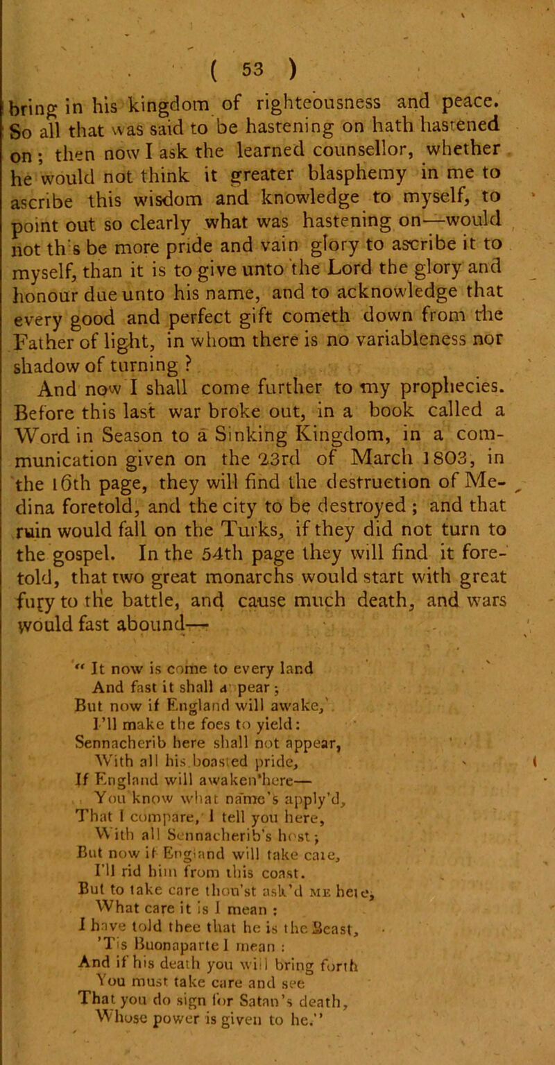 bring in his kingdom of righteousness and peace. So all that was said to be hastening on hath hastened on ; then now I ask the learned counsellor, whether he would not think it greater blasphemy in me to ascribe this wisdom and knowledge to myself, to point out so clearly what was hastening on—would not th s be more pride and vain glory to ascribe it to myself, than it is to give unto the Lord the glory and honour due unto his name, and to acknowledge that every good and perfect gift cometh down from rite Father of light, in whom there is no variableness nor shadow of turning ? And now I shall come further to my prophecies. Before this last war broke out, in a book called a Word in Season to a Sinking Kingdom, in a com- munication given on the ‘ZSrd of March 1803, in the l6th page, they will find the destruction of Me- dina foretold, and the city to be destroyed ; and that ruin would fall on the Turks, if they did not turn to the gospel. In the 54th page they will find it fore- told, that two great monarchs would start with great fufy to the battle, and cause much death, and wars yvould fast abound— “ It now is come to every land And fast it shall a pear; But now if England will awake. I’ll make the foes to yield: Sennacherib here shall not appear, With all his.boasted pride, If England will awaken*here— You know what na'me's apply’d. That I compare, 1 tell you here, With all Sennacherib’s host; But now it England will take caie. I’ll rid him from this coast. But to take care thou’st ask’d me hete. What care it is I mean : I have told thee that he is theSeast, • ’Tis Buonaparte 1 mean : And if his death you wiil bring forth You must take care and see That you do sign for Satan’s death. Whose power is given to he.”