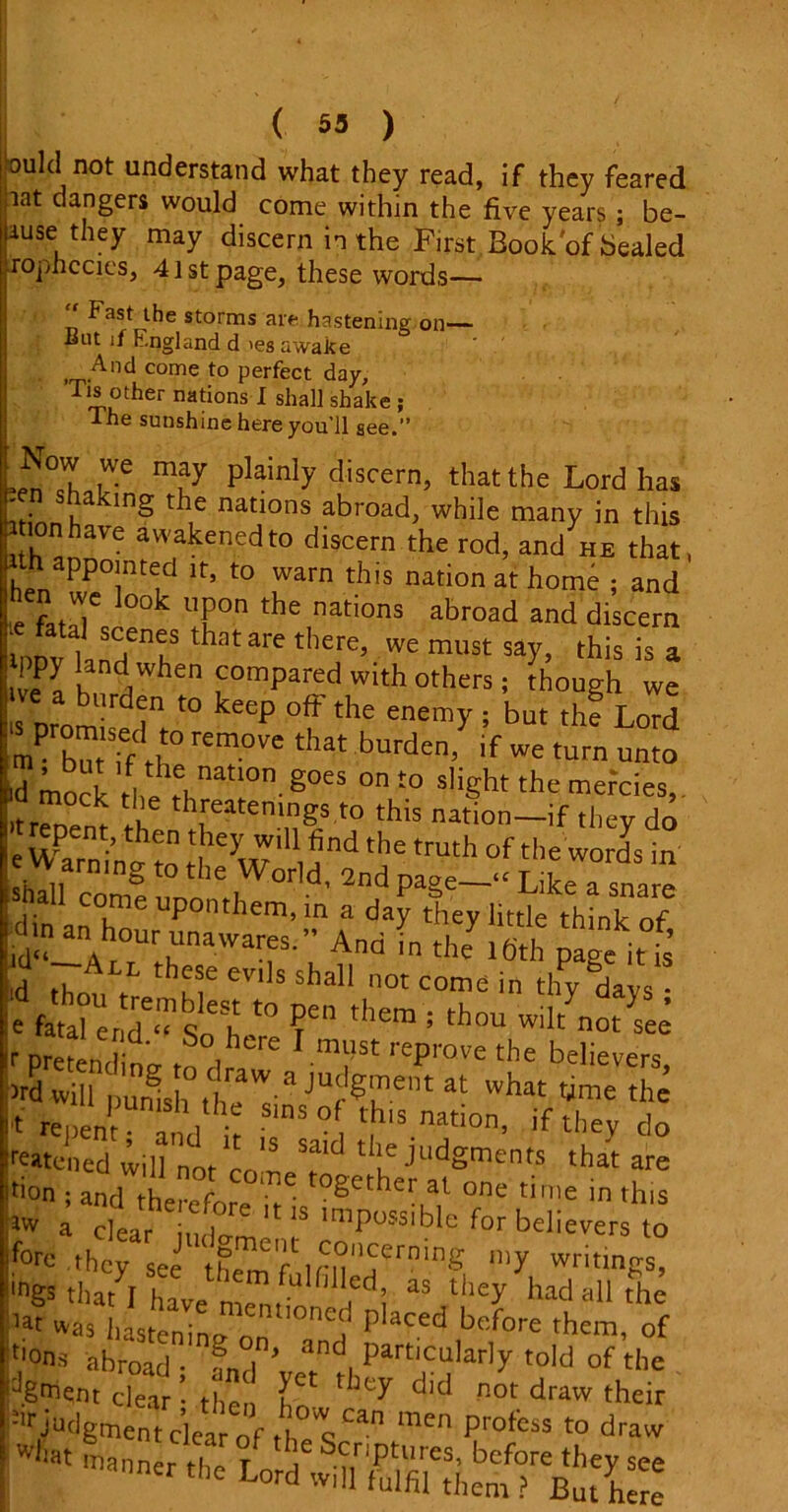 ( 53 ) ould not understand what they read, if they feared lat dangers would come within the five years ; be- iause they may discern in the First,Eook'of healed rophccies, 41st page, these words— Fast the storms are hastening on— lint if England d res awake And come to perfect day, Tis other nations I shall shake ; The sunshine here you'll see.” plainly discern> that the Lord has L • S,a In§ t^le nadons abroad, while many in this ; ion have awakened to discern the rod, and he that, appointed it, to warn this nation at home ; and inen we look upon the nations abroad and discern 1PDV lanHenehS thatare mUSt Sar> this is “ ppy land When compared with others ; though we s Dromirdin “ keep °ff the enem>' 1 but th« Lord lm butTf rem°VC that burden’ if torn onto ,d mock thi rl “'i011- g°eS °n t0 sliSht the mefoies(. mock the threatemngs to this nation—if they do e wSn^to iUi5nd the tmth ofthe words in armng to the World, 2nd page—'“ Like a snare hall come upon,hem, in a day they little think of .dm » hour unawares.” And the Ifth page$ t0 V them ; th™ wiltyno?sSee ,r pretend no. , , re 1 must reprove the believers >rd will pumshthe's'3 JUf®h-ent ^ what t,ime tb® t repent and ' f t,h'S natlon’ if they do tratened „ot cot? p JudSm?n? that are don • and t-hp • r • • °§ct:der at one time in this lvv a clear iuda^ ** 1S imPu?slble for believers to f°re they see th^Mn?1^™1^ niy writmgs, tngs that I have mem-U aS tiley had a11 the lat was hastening on P aced before them, of t'ons abroad • ? i * and, PartlcuIarly told of the d.gn?qnt dear • then hT ^ d'd not draw their judgment ckr of th men profess to dra^ 4t Lord