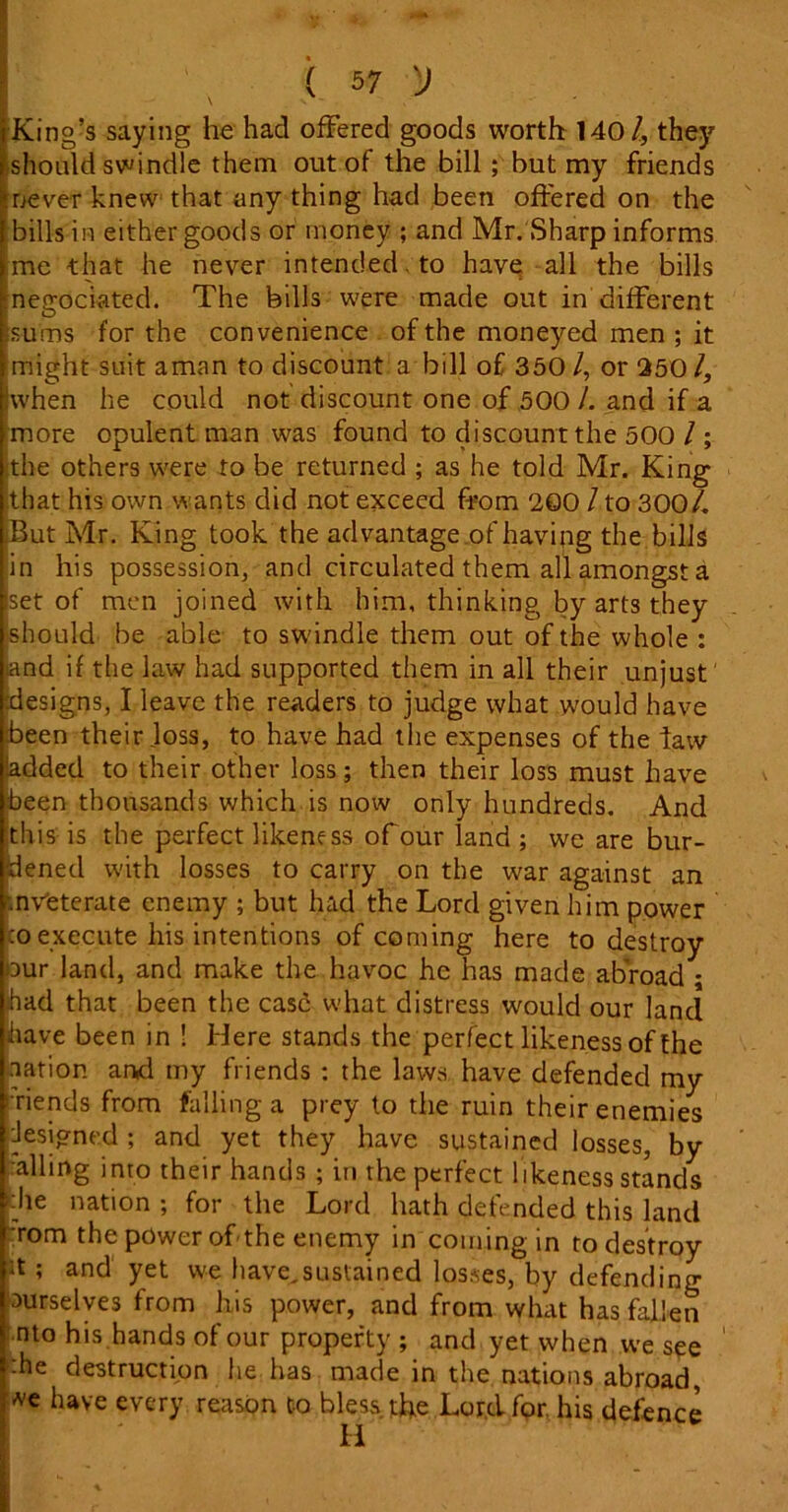 King’s saying he had offered goods worth 1401, they should swindle them out of the bill ; but my friends never knew that any thing had been offered on the bills in either goods or money ; and Mr. Sharp informs me that he never intended, to have all the bills megociated. The bills were made out in different isums for the convenience of the moneyed men ; it might suit aman to discount a bill of 350/, or 250/, hvhen he could not discount one of 500 /. and if a more opulent man was found to discount the 500 / ; the others were to be returned ; as he told Mr. King that his own wants did not exceed from 200 / to 300/. iBut Mr. King took the advantage of having the bills in his possession, and circulated them all amongst a set of men joined with him, thinking by arts they should be able to swindle them out of the whole : iand if the law had supported them in all their unjust designs, I leave the readers to judge what would have been their loss, to have had the expenses of the taw- added to their other loss; then their loss must have been thousands which is now only hundreds. And this is the perfect likeness of our land ; we are bur- dened with losses to carry on the war against an '.nveterate enemy ; but had the Lord given him power co execute his intentions of coming here to destroy our land, and make the havoc he has made abroad ; ihad that been the case: what distress would our land have been in ! Here stands the perfect likeness of the nation and my friends : the laws have defended my s riends from falling a prey to the ruin their enemies Jesigned ; and yet they have sustained losses, by .-ailing into their hands ; in the perfect likeness stands die nation ; for the Lord hath defended this land rom the power of the enemy in coining in to destroy it ; and yet we have,sustained losses, by defending xirselves from his power, and from what has fallen nto his hands of our property ; and yet when we see ■he destruction he has made in the nations abroad, we have every reason Co bless the Lord for, his defence