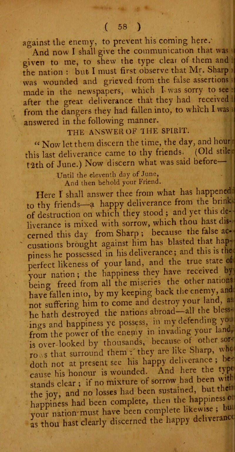 against tlie enemy, to prevent his coming here/ °And now I shall give the communication that was ■ given to me, to shew the type clear of them and the nation : but I must first observe that Mr. Sharp > was wounded and grieved from the false assertions • made in the newspapers, which I- was sorry to see after the great deliverance that they had received i from the dangers they had fallen into, to which I was > answered in the following manner. THE ANSWER. OF 1 HE SPIRIT. “ Now let them discern the time, the day, and hour r this last deliverance came to thy friends. (Old stiles t2th of June.) Now discern what was said before— Until the eleventh day of June, And then behold your Friend. Here I shall answer thee from what has happened to thy friends—a happy deliverance from the brink of destruction on which they stood ; and yet this de- liverance is mixed with sorrow, which thou hast dis- cerned this day from Sharp ; because the false ac* cusations brought against him has blasted that hajH pinesshe possessed in his deliverance; and this is the perfect likeness of your land, and the true state ofc your nation; the happiness they have received y being freed from all the miseries the other nations have fallen into, by my keeping back the enemy, and not suffering him to come and destroy your land as he hath destroyed the nations abroad—all the bless- ings and happiness ye possess, in my defending }Oii from the power of the enepiy in invading your land, is over looked by thousands, because of other sor- rows that surround them they are like Sharp,  s doth not at present see his happy deliverance ; * cause his honour is wounded. And here the t\p< stands clear ; if no mixture of sorrow had been the ioy, and no losses had been sustained, but then happiness had been complete, then the happiness your nation'must have been comp etc likewise ; bu as thou hast clearly discerned the happy delivered