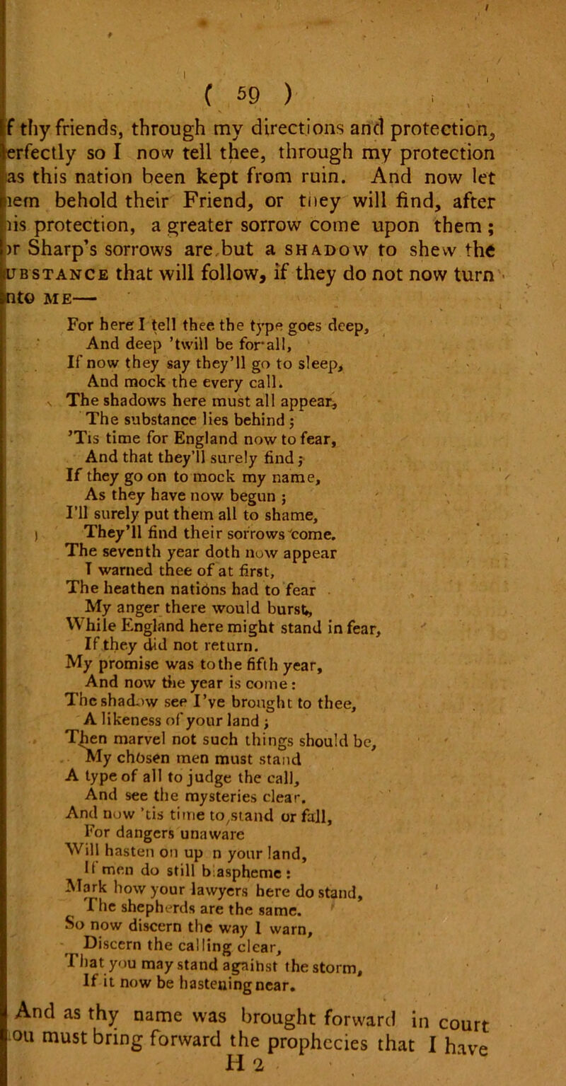 f thy friends, through my directions and protection, erfectly so I now tell thee, through my protection as this nation been kept from ruin. And now let item behold their Friend, or tney will find, after tis protection, a greater sorrow come upon them ; >r Sharp’s sorrows are but a shadow to shew the iubstance that will follow, if they do not now turn nto me— For herd tell thee, the type goes deep. And deep ’twill be for all, If now they say they’ll go to sleep. And mock the every call, s The shadows here must all appear. The substance lies behind ; ’Tis time for England now to fear, And that they’ll surely find ,• If they go on to mock my name. As they have now begun ; I’ll surely put them all to shame, I They’ll find their sorrows come. The seventh year doth now appear T warned thee of at first. The heathen natibns had to fear My anger there would bursti, While England here might stand in fear, If they did not return. My promise was to the fifth year. And now the year is come: The shadow see I’ve brought to thee, A likeness of your land ; Then marvel not such things should be. My chosen men must stand A type of all to judge the call. And see the mysteries clear. And now ’tis time to^tand or fall, For dangers unaware Will hasten on up n your land. It men do still blaspheme: Mark how your lawyers here do stand. The shepherds are the same. So now discern the way 1 warn. Discern the calling clear. That you may stand agnihst the storm. If it now be hastening near. And as thy name was brought forward in court ou must bring forward the prophecies that I have H 2