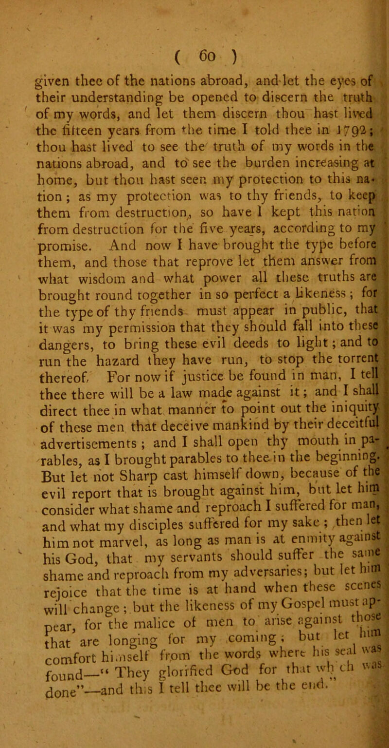 given thee of the nations abroad, and let the eyes of their understanding be opened to discern the truth of my words, and let them discern thou hast lived the fifteen years from hie time I told thee in J792; thou hast lived to see the truth of my words in the nations abroad, and to' see the burden increasing at home, but thou hast seen my protection to this na* tion ; as my protection was to thy friends, to keep them from destruction, so have 1 kept this nation from destruction for the five years, according to my promise. And now I have brought the type before them, and those that reprove let them answer from what wisdom and what power all these truths are brought round together in so perfect a likeness ; for the type of thy friends must appear in public, that it was my permission that they should fall into these dangers, to bring these evil deeds to light; and to run the hazard they have run, to stop the torrent thereof, For now if justice be found in man, I tell thee there will be a law made against it; and I shall direct thee in what manner to point out the iniquity of these men that deceive mankind by their deceitful advertisements; and I shall open thy mouth in pa- rables, as I brought parables to thee in the beginning. But let not Sharp cast himself down, because of the evil report that is brought against him, but let him consider what shame and reproach I suffered for man, and what my disciples suffered for my sake; then let him not marvel, as long as man is at enmity against his God, that my servants should suffer the same shame and reproach from my adversaries; but let him rejoice that the time is at hand when these scenes will change ; but the likeness of my Gospel must ap* pear for the malice of men to arise against those that are longing for my coming; but let him comfort himself frptn the words where hisi seal was found—“They glorified God for thatwljch was done”—and this 1 tell thee will be the end.
