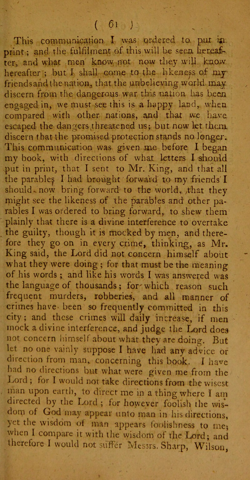 This communication I was ordered to pur ijn print; and the fulfilment of this will he seen, hereaf- ter, and what men know not now they will know hereafter ; but I shall come to the likeness of my friendsand the nation, that the .unbelieving world may discern from the dangerous war this nation has been engaged in, we must see this is a happy land, when compared with other nations, and that we have escaped the dangers threatened us; but now let them discern that the promised protection stands no longer. This communication was given me before I began my book, with directions of what letters I should put in print, that I sent to Mr. King, and that all the parable^ I had brought forward to my friends' I should-now bring forward to the world, ,that they might see the likeness of the parables and other pa- rables I was ordered to bring forward, to shew them plainly that there is a divine interference to overtake the guilty, though it is mocked by men, and there- fore they go on in every crime, thinking, as Mr. King said, the Lord did not concern himself about what they were doing ; for that must be the meaning of his words; and like his words I was answered was the language of thousands; for'which reason such frequent murders, robberies, and all manner of crimes have^ been so frequently committed in this city; and these crimes will daily increase, if men mock a divine interference, and judge the Lord does not concern himself about what they are doing. But let no one vainly suppose I have l/ad any advice or direction from man, concerning this book. I have had no directions but what were given me from the Lord ; for I would not take directions from the wisest man upon earth, to direct me in a thing where I am directed by the Lord ; fur however foolish the wis- dorp of God may appear unto man in his directions, yet the wisdom of man appears foolishness to me; when I compare it with the wisdom of the Lord; and therefore I would not suffer Messrs. Sharp, Wilson,