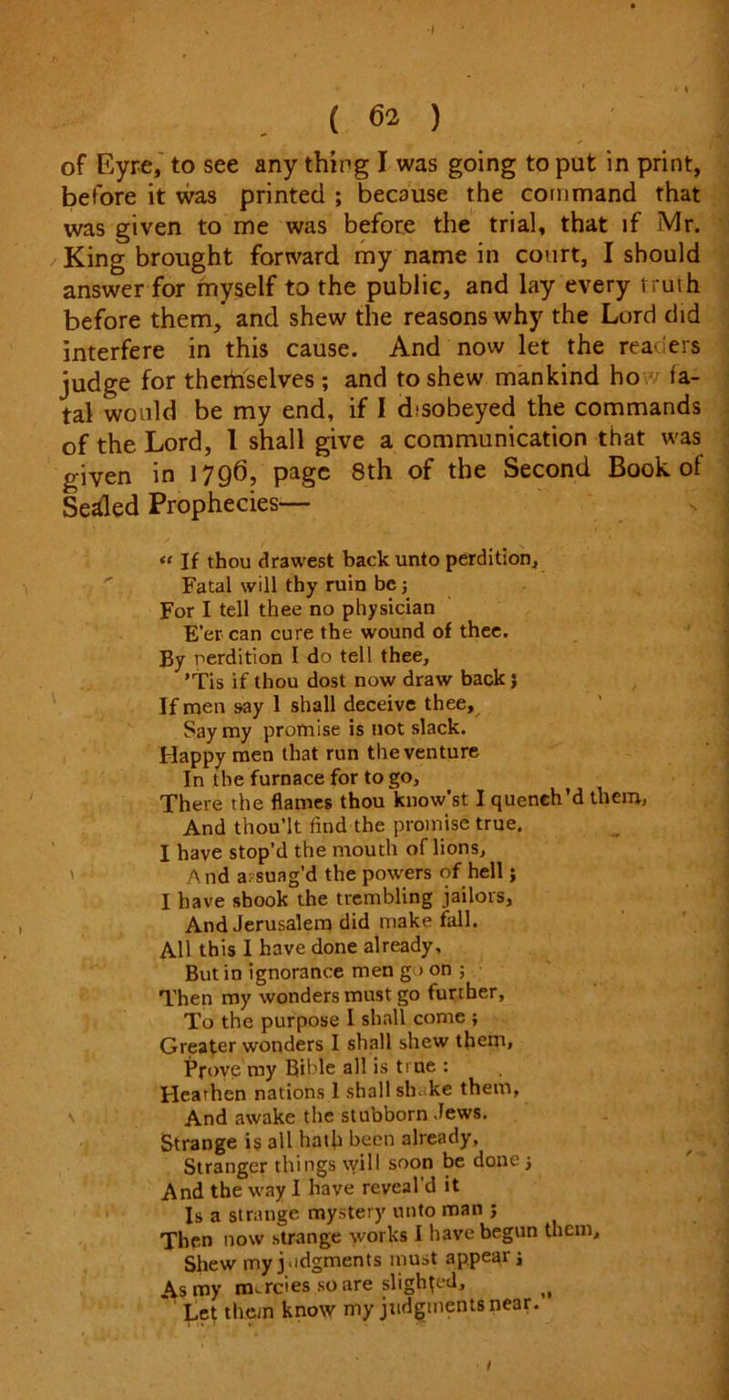 •I ( 62 ) of Eyre, to see any thing I was going to put in print, before it was printed ; because the command that was given to me was before the trial, that if Mr. King brought forward my name in court, I should answer for myself to the public, and lay every truth before them, and shew the reasons why the Lord did interfere in this cause. And now let the readers judge for thertiselves; and to shew mankind ho fa- tal would be my end, if I cbsobeyed the commands of the Lord, 1 shall give a communication that was given in 1796, page 8th of the Second Book of Sealed Prophecies— « If thou drawest back unto perdition. Fatal will thy ruin be For I tell thee no physician E’er can cure the wound of thee. By perdition I do tell thee, ’Tis if thou dost now draw back} If men say 1 shall deceive thee. Say my promise is not slack. Happy men that run the venture In the furnace for to go. There the flames thou know’st I quench’d them, And thou’lt find the promise true. I have stop’d the mouth of lions. And assuag’d the powers of hell; I have shook the trembling jailors, And Jerusalem did make fall. All this I have done already. But in ignorance men go on ; Then my wonders must go further, To the purpose I shall come ; Greater wonders I shall shew them. Prove my Bible all is true : Hearhen nations 1 shall sh. ke them, \ And awake the stubborn Jews. Strange is all hath been already, Stranger things will soon be done 5 And the way I have reveal’d it Is a strange mystery unto man ; Then now strange works I have begun them. Shew my judgments must appear j As my nurcies scare slighted, i( Let them know my judgments near. 1