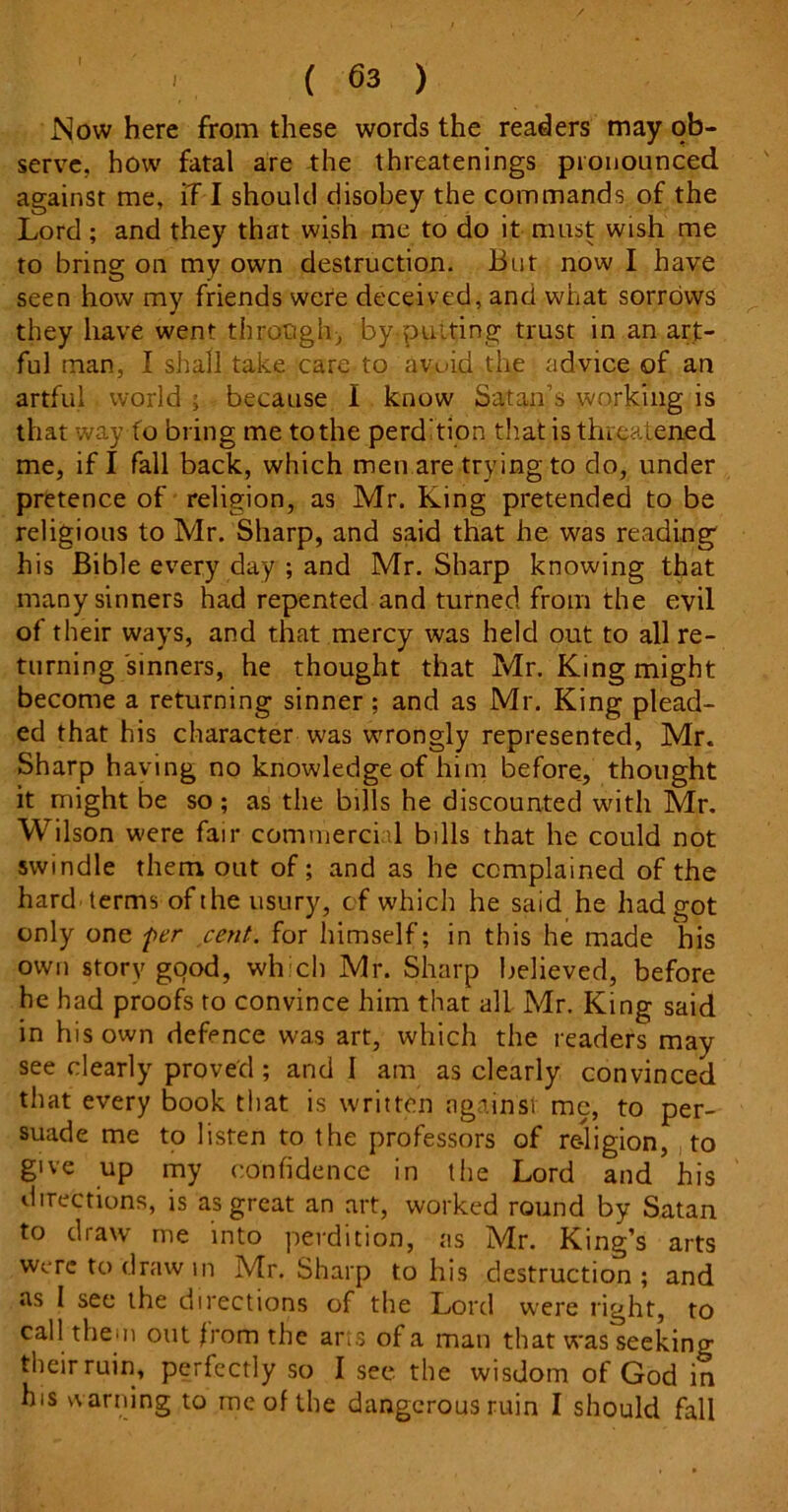 Now here from these words the readers may ob- serve. how fatal are the threatenings pronounced against me, if I should disobey the commands of the Lord ; and they that wish me to do it must wish me to bring on my own destruction. But now I have seen how my friends were deceived, and what sorrows they have went through, by putting trust in an art- ful man, I shall take care to avuid the advice of an artful world ; because I know Satan’s working is that way fo bring me to the perd'tion that is threatened me, if I fall back, which men are trying to do, under pretence of religion, as Mr. King pretended to be religious to Mr. Sharp, and said that he was reading his Bible every day ; and Mr. Sharp knowing that many sinners had repented and turned from the evil of their ways, and that mercy was held out to all re- turning sinners, he thought that Mr. King might become a returning sinner; and as Mr. King plead- ed that his character was wrongly represented, Mr. Sharp having no knowledge of him before, thought it might be so; as the bills he discounted with Mr. Wilson were fair commercial bills that he could not swindle them out of; and as he complained of the hard terms of the usury, of which he said he had got only one per cent, for himself; in this he made his own story good, which Mr. Sharp believed, before he had proofs to convince him that all Mr. King said in his own defence was art, which the readers may see clearly proved ; and I am as clearly convinced that every book that is written against me, to per- suade me to listen to the professors of re-ligion, to give up my confidence in the Lord and his directions, is as great an art, worked round by Satan to draw me into perdition, as Mr. King’s arts were to draw in Mr. Sharp to his destruction; and as I see the directions of the Lord were right, to call them out born the arts of a man that was seeking their ruin, perfectly so I see the wisdom of God in his warning to me of the dangerous ruin I should fall