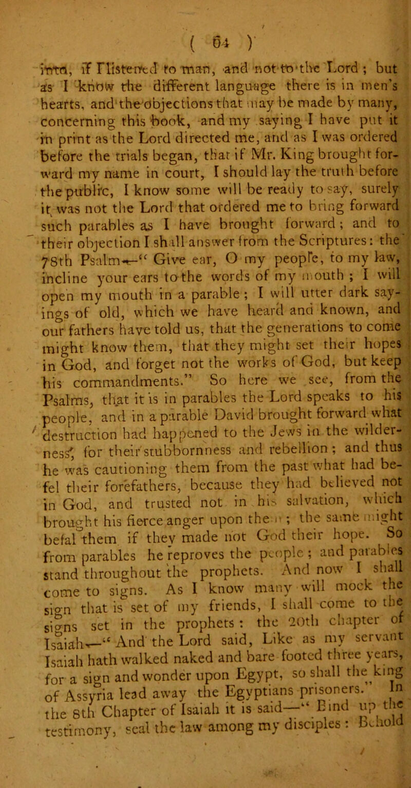 into, iT riisterrecl fo man, and not to’tlvc Lord ; but as I know the different language there is in men’s hearts, and theobjections that may be made by many, concerning this book, and my saying I have put it in print as the Lord directed me, and as I was ordered before the trials began, that if Mr. King brought for- ward my name in court, I should lay the truth before the public, I know some will be ready to say, surely it( was not the Lord that ordered me to bring forward such parables as I have brought forward ; and to their objection I shill answer from the Scriptures: the' 78th Psal'm«*-“ Give ear, O my people, to my law, incline your ears to the words of my mouth ; I will open my mouth in a parable ; I will utter dark say- ings of old, which we have heard and known, and our fathers have told us, that the generations to come might know them, that they might set their hopes in God, and forget not the works of God, but keep his commandments.” So here we see, from the Psalms, that it is in parables the Lord speaks to his people, and in a parable David brought forward what destruction had happened to the Jews in the wilder- ness', for their'stubbornness and rebellion; and thus he was cautioning them from the past what had be- fel their forefathers, because they had believed not in God, and trusted not in h\> salvation, which brought his fierce anger upon the r ; the same might befal them if they made not God their hope. So from parables he reproves the people ; and parables stand throughout the prophets. And now I shall come to signs. As I know many will mock the sion that is set of my friends, I shall come to ih^ siSns set in the prophets : the 20th chapter of Isaiah^-—1'And the Lord said, Like as my servant Isaiah hath walked naked and bare footed three years, for a sign and wonder upon Egypt, so shall the king of Assyria lead away the Egyptians prisoners. In the 8th Chapter of Isaiah it is said—“Bind up the testimony, seal the law among my disciples : Behold t