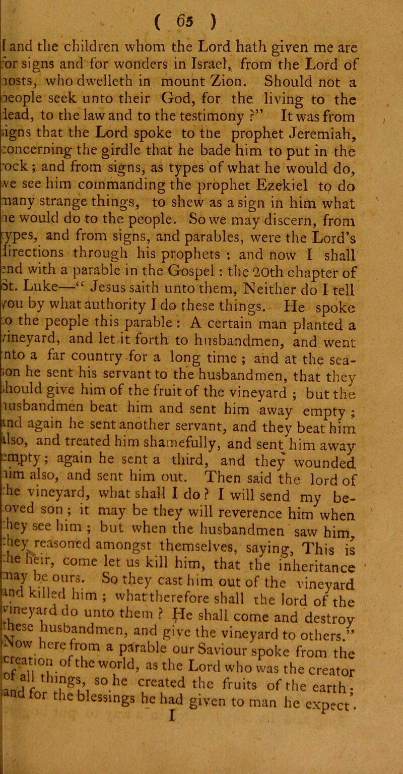 f and the children whom the Lord hath given me are or signs and for wonders in Israel, from the Lord of losts, who dwelleth in mount Zion. Should not a people seek unto their God, for the living to the lead, to the law and to the testimony ?” It was from iigns that the Lord spoke to the prophet Jeremiah, :oncerning the girdle that he bade him to put in the •ock; and from signs, as types of what he would do, ve see him commanding the prophet Ezekiel to do nany strange things, to shew as a sign in him what le would do to the people. So we may discern, from :ypes, and from signs, and parables, were the Lord’s directions through his prophets ; and now I shall -nd with a parable in the Gospel: the 20th chapter of St. Luke—“ Jesus saith unto them, Neither do I tell /ou by what authority I do these things. He spoke 0 the people this parable : A certain man planted a ;ineyard, and let it forth to husbandmen, and went nto a far country for a long time ; and at the sea- ion he sent his servant to the husbandmen, that they should give him of the fruit of the vineyard ; but the uisbandmen beat him and sent him away empty ; md again he sent another servant, and they beat him ilso, and treated him shamefully, and sent him away rnipty; again he sent a third, and they wounded urn also, and sent him out. Then said the lord of :he vineyard, what shall I do ? I will send my be- oved son ; it may be they will reverence him when :hey see him ; but when the husbandmen saw him, :hey reasoned amongst themselves, saying, This is he heir, come let us kill him, that the inheritance aiay be °urs. So they cast him out of the vineyard iW killed him; whartherefore shall the lord of the vineyard do unto them ? {Le shall come and destroy hese husbandmen, and give the vineyard to others/’ Now here from a parable our Saviour spoke from the creation °f the world, as the Lord who was the creator ot all tlnngs ° he created thc fruitg oftheeanh> 1 or the blessings he had given to man he expect*.