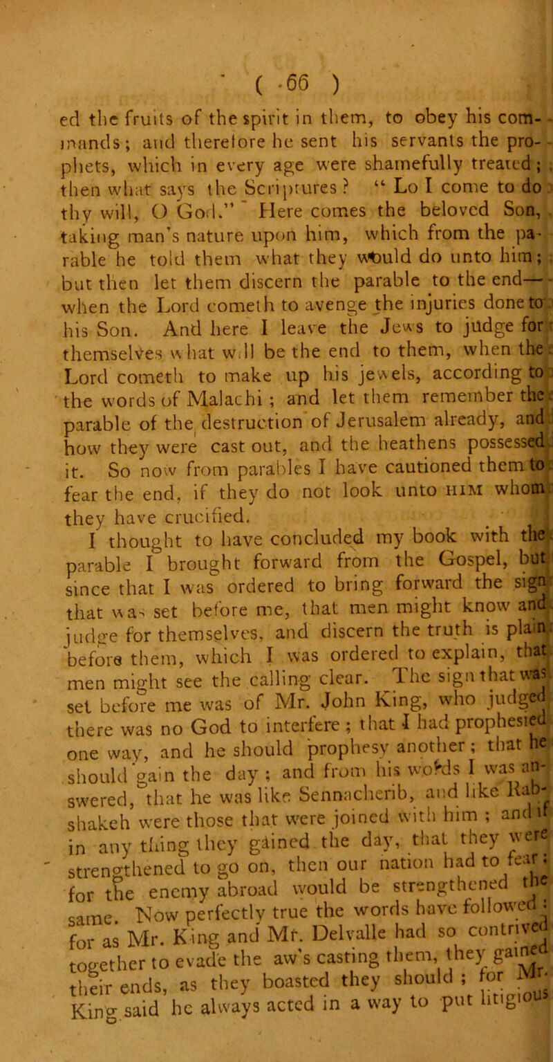 ( *66 ) ed the fruits of the spirit in them, to obey his com- - mands; and therefore he sent his servants the pro- phets, which in every age were shamefully treated; then what says the Scriptures ? “ Lo I come to do thy will, O God.” Here comes the beloved Son, taking man’s nature upon him, which from the pa- rable he told them what they vtlDuld do unto him; but then let them discern the parable to the end— when the Lord cometh to avenge the injuries doneto' his Son. And here I leave the Jews to judge for themselves \vhat w.ll be the end to them, when the Lord cometh to make up his jewels, according to the words of Malachi ; and let them remember the parable of the. destruction of Jerusalem already, and how they were cast out, and the heathens possessed.. it. So now from parables I have cautioned them to fear the end. if they do not look unto him whom they have crucified. m I thought to have concluded my book with the parable I brought forward from the Gospel, butj since that I was ordered to bring forward the sign that was set before me, that men might know and ju-dffe for themselves, and discern the truth is plain, before them, which I was ordered to explain, that men might see the calling clear. The sign that was set before me was of Mr. John King, who jiulgwl there was no God to interfere ; that I had prophesied; one way, and he should prophesy another; that he should gain the day ; and from his wofds I was an- swered, that he was like Sennacherib, and like Ka -j shakeh were those that were joined with him ; andi ; in any thing they gained the day, that they were strengthened to go on, then our nation had to tear; for tSe enemy abroad would be strengthened the came Now perfectly true the words have followed . for as Mr. King and Mr. Delvalle had so contrived together to evade the aw’s casting them, they gain their ends, as they boasted they should ; for Mr- King said he always acted in a way to put litigio