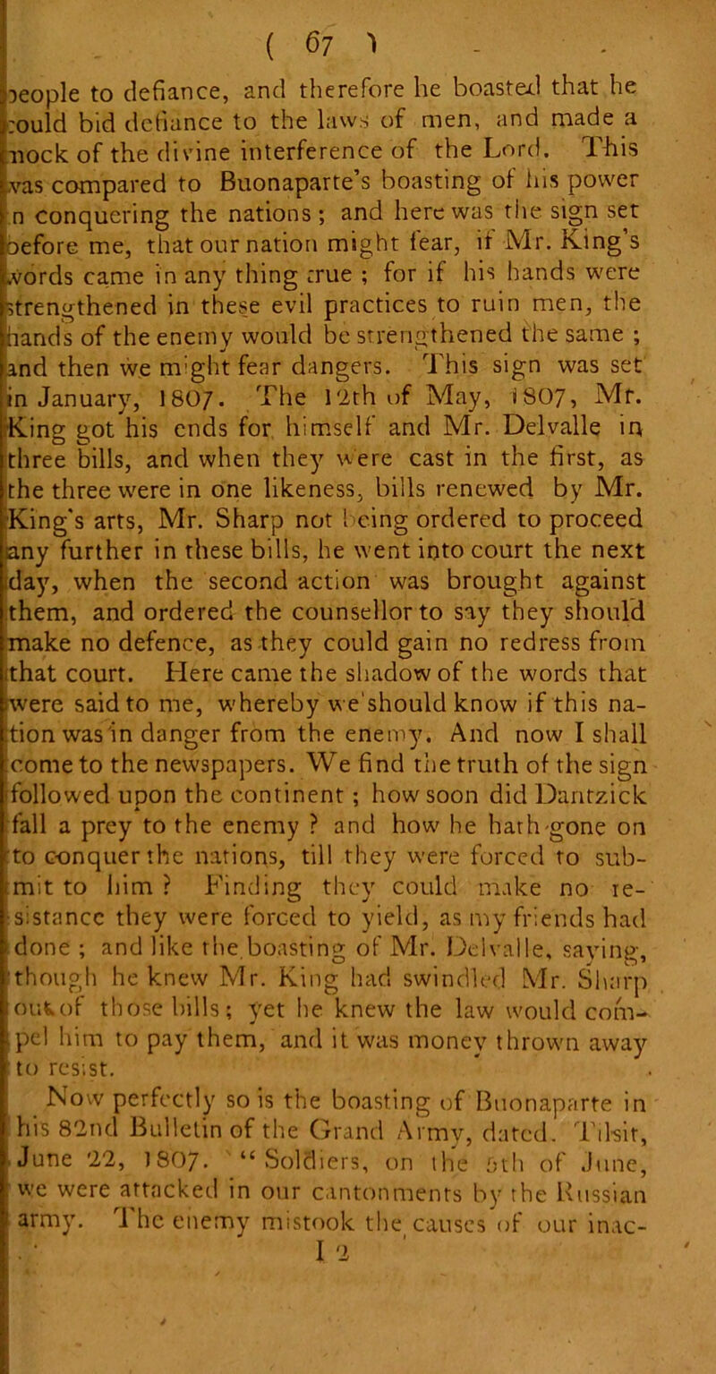 people to defiance, and therefore he boasted that he :ould bid defiance to the laws of men, and made a nock of the divine interference of the Lord. This ,vas compared to Buonaparte s boasting of ins power n conquering the nations ; and here was the sign set oefore me, that our nation might fear, if Mr. King’s words came in any thing true ; for if his hands were strengthened in these evil practices to ruin men, the hands of the enemy would be strengthened the same ; and then we might fear dangers. This sign was set in January, 1807. The 12th of May, 18O7, Mr. King got his ends for himself and Mr. Delvalle in three bills, and when they were cast in the first, as the three were in one likeness, bills renewed by Mr. •King's arts, Mr. Sharp not being ordered to proceed any further in these bills, he went into court the next iday, when the second action was brought against them, and ordered the counsellor to say they should make no defence, as they could gain no redress from that court. Here came the shadow of the words that iwere said to me, whereby we'should know if this na- tion was in danger from the enemy. And now' I shall icome to the newspapers. We find the truth of the sign (followed upon the continent ; how soon did Daritzick fall a prey to the enemy ? and how' he hath gone on to conquer the nations, till they were forced to sub- tmit to him? Finding they could make no re- sistance they were forced to yield, as my friends had done ; and like the.boasting of Mr. Delvalle, saving, though he knew Mr. King had swindled Mr. Sharp ouWof those bills; yet he knew the law would com- pel him to pay them, and it was money thrown away to resist. Now perfectly so is the boasting of Buonaparte in his 82nd Bulletin of the Grand Army, dated. Tilsit, June 22, I8O7. “Soldiers, on the 5th of June, : we were attacked in our cantonments by the Russian i army. The enemy mistook the causes of our inac- I 2