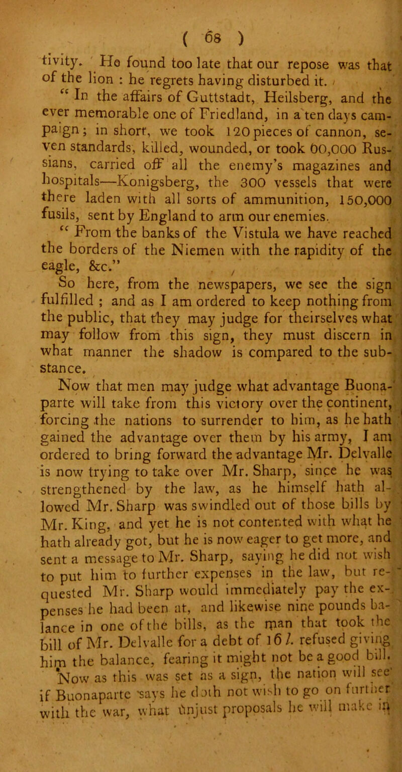 tivity. He found too late that our repose was that of the lion : he regrets having disturbed it. / “ In the affairs of Guttstadt, Heilsberg, and the ever memorable one of Friedland, in a ten days cam- paign ; in short, we took 120 pieces of cannon, se- ven standards, killed, wounded, or took 00,000 Rus- sians, carried off all the enemy’s magazines and hospitals—Konigsberg, the 300 vessels that were there laden with all sorts of ammunition, 150,000 fusils, sent by England to arm our enemies. “ From the banks of the Vistula we have reached the borders of the Niemen with the rapidity of the eagle, &c” / So here, from the newspapers, we see the sign fulfilled ; and as I am ordered to keep nothing from the public, that they may judge for theirselves what may follow from this sign, they must discern in what manner the shadow is compared to the sub- stance. Now that men may judge what advantage Buona-' parte will take from this victory over the continent, forcing .the nations to surrender to him, as he hath gained the advantage over them by his army, I am ordered to bring forward the advantage Mr. Delvalle is now trying to take over Mr. Sharp, since he was strengthened by the law, as he himself hath al-| lowed Mr. Sharp was swindled out of those hills by Mr. King, and yet he is not contented with what he hath already got, but he is now eager to get more, and sent a message to Mr. Sharp, saying he did not wish to put him to further expenses in the law, but re- quested Mr. Sharp would immediately pay the ex-, penses he had been at, and likewise nine pounds ba- lance in one of the bills, as the man that took the bill of Mr. Delvalle for a debt of l6l refused giving him the balance, fearing it might not be a good bill. *Now as this was set as a sign, the nation will see if Buonaparte 'says he dath not wish to go on further with the war, what tinjust proposals he will make m