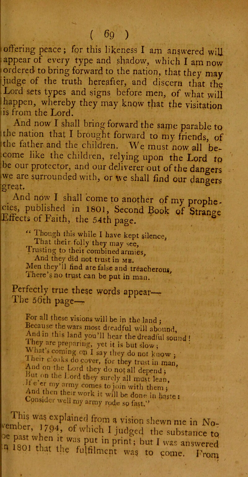 ioffering peace; for this likeness I am answered will appear of every type and shadow, which I am now ; ordered- to bring forward to the nation, that they may judge of the truth hereafter, and discern that the Lord sets types and signs before men, of what will i happen, whereby they may know that the visitation 'is from the Lord. And now I shall bring forward the sarpe parable to :the nation that I brought forward to my friends, of 'the father and the children. We must now all be- come like the children, relying upon the Lord tp be our protector, and our deliverer out of the dangers we are surrounded with, or we shall find our dangers great. 5 And now I shall come to another of my prophe- cies, published in 1801, Second Book of Strange Effects of Faith, the 54th page. ' S “ Though this while I have kept silence. That their folly they may see. Trusting to their combined armies. And they did not trust in me. Men they’ll find are false and treacherous, There’s no trpst can be put in man. Perfectly true these words appear— The 06th page— For all these visions will be in the land ; Because the wars most dreadful will abound, And in this land you’ll hear the dreadful sound 1 they are preparing, yet it is but slow ; What s coming on I say they do not know ; 1 beir c oaks do cover, for they trust in man. And on the Lord they do not all depe.nd ; niton the Lord they surely all must lean, ' A„Vlmy urmy comes ^ join with them ; And then their work it will be done in haste: Constdei well my army rode sp last.” cember e<! fr?m,vision sllewn nle in N°- l'94’ °f which I judges the substance to „ f80,WtW U Wac in Prin'; but 1 wis an9wered ; 1301 that the fulfilment was to pome. From