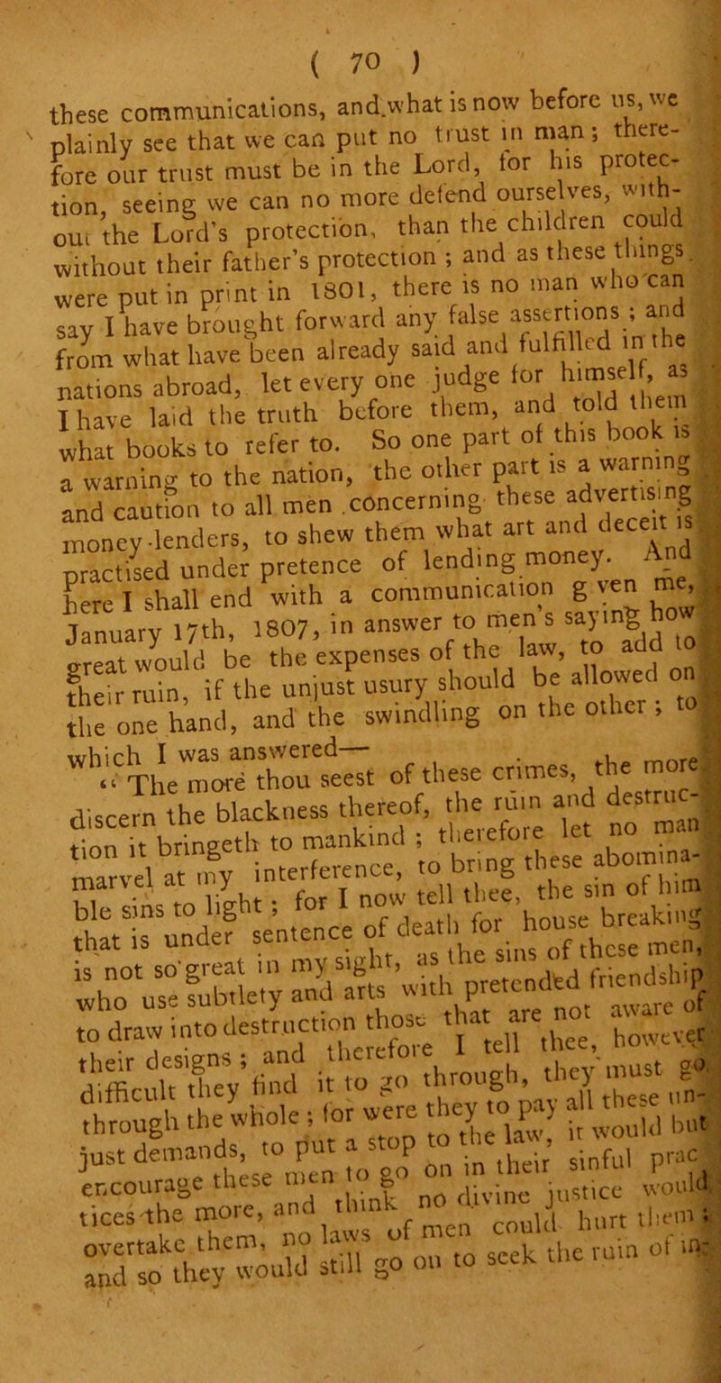these communications, and.whatisnow before us, we plainly see that we can put no trust in man; there- fore our trust must be in the Lord, tor his protec- tion, seeing we can no more defend ourseIves, mth- ou, the Lord's protection, than the children could without their father’s protection ; and as these tilings, were put in print in 1801, there is no man who can say I have brought forward any false assertions, and from what have, been already said and fulfilled m the nations abroad, let every one judge for himself, * I have laid the truth before them, and told them what books to refer to. So one part of this book is a warning to the nation, the other pait is a warmg and caution to all men concerning these advertisii g money lenders, to shew them what art and decei practised under pretence of lending money. And here I shall end with a communication g ven me, January 17th, 1807, in answer to men s sayung hot^ great would be the expenses of the law, to their ruin, if the unjust usury should be aUowetl ■ the one hand, and the swindling on the othei , g which I was answered— . , U “ The more thou seest of these crimes, t e m I discern the blackness thereof, the ruin and destru -■ t!^£S£S X^SSL^-ts’with^t^M^ difficult they find it to 1 8 ’ p tilcsc un- through the whole , tor were hey to pay alt ^ 3ust '°,n 17 on in their’ sinful pracj 5V •»~i *•» -1 •*