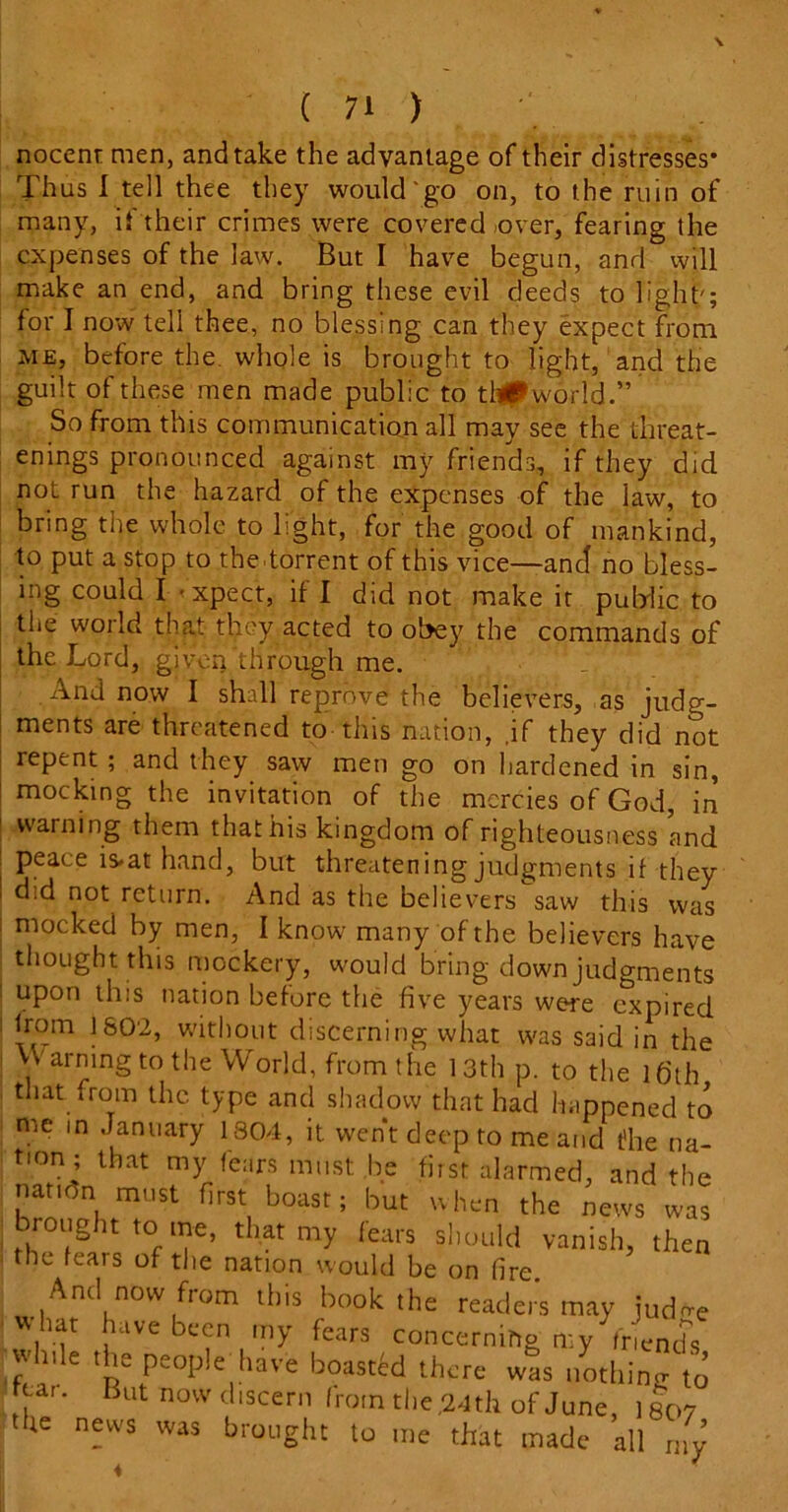 noccnr men, and take the advantage of their distresses* Thus I tell thee they would'go on, to the ruin of many, if their crimes were covered .over, fearing the expenses of the law. But I have begun, and will make an end, and bring these evil deeds to light'; for I now tell thee, no blessing can they expect from me, before the. whole is brought to light, and the guilt of these men made public to thlPworld.” So from this communication all may see the threat- enings pronounced against my friends, if they did not run the hazard of the expenses of the law, to bring the whole to light, for the good of mankind, to put a stop to the torrent of this vice—and no bless- ing could I -xpect, if I did not make it public to the world that they acted to obey the commands of the Lord, given through me. And now I shall reprove the believers, as judg- ments are threatened to this nation, ,if they did not repent ; and they saw men go on hardened in sin, mocking the invitation of the mercies of God, in warning them that his kingdom of righteousness and peace is*at hand, but threatening judgments if they did not return. And as the believers saw this was mocked by men, I know many of the believers have thought this mockery, would bring down judgments upon this nation before the five years were expired from 1802, without discerning what was said in the Warning to the World, from the 13th p. to the 16th that from the type and shadow that had happened to me in January 1804, it went deep to me and t'he na- tion; that my fears must: be first alarmed, and the nation must first boast; but when the news was brought to me, that my fears should vanish, then the feais of the nation would be on fire. And now fiom this book the readers may judn-e vvhat have been my fears concerning my friends if 11 e 1 Pe°p!e have boasted there was nothing to tear. But now discern from the,24th of June, iso? the news was brought to me that made all rny