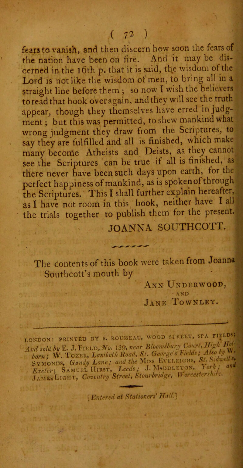 fears to vanish, and then discern how soon the fears of the nation have been an fire. And it may be dis- cerned in the 16th p. that it is said, the wisdom of the Lord is not like the wisdom of men, to bring all in a straight line before them ; so now I wish the believers to read that book over again, and they will see the truth appear, though they themselves have erred in judg- ment ; but this was permitted, to shew mankind what wrong judgment they draw from the Scriptures, to say they are fulfilled and all is finished, which make many become Atheists and Deists, as they cannot see the Scriptures can be true if all is finished, as there never have been such days upon earth, for the perfect happiness of mankind, as is spokenof through the Scriptures. This I shall further explain hereafter, as I have not room in this book, neither have I all the trials together to publish them for the present. JOANNA SOUTHCOTT. The contents of this book were taken from Joanna Southcott’s mouth by Ann Underwood, AND rn Jane Townley. LONDON: PRINTED BY S. ROUSSEAU, WOOD STREET, STA FIEI.DS, And sold by E. J. Field,Xo. 139, near BltomitiuryCM,High'If. bom; VV. Tozer, Lambeth Road, St. Georges Fields ; Abo by W- Symonds, Gandy Lave; and the Miss Evei.eighs, 'j Exeter-, Samuel Hirst, Leeds; .1. M+ddleton, 1 orI .JamesLight, Coventry Street, Stourbridge, Itorecsicrsh/n. [ Entered at Stationers' If all.]