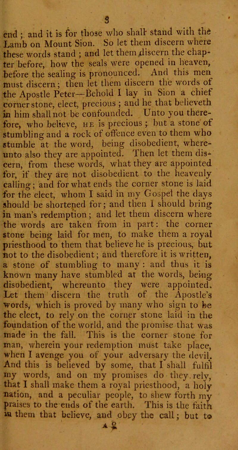 end and it is for those wlio shall: stand with the Lamb on Mount Sion. So let them discern where these words stand ; and let them discern the chap- ter before, how the seals were opened in heaven, before the sealing is pronounced. And this men must discern; then let them discern the words of the Apostle Peter—Behold I lay in Sion a chief cornerstone, elect, precious ; and he that believeth in him shall not be confounded. Unto you there- fore, who believe, he is precious ; but a stone of stumbling and a rock of offence even to them who stumble at the word, being disobedient, where- unto also they are appointed. Then let them dis- cern, from these words, what they are appointed for, if they are not disobedient to the heavenly calling; and for what ends the corner stone is laid for the elect, whom I said in my Gospel the days should be shorteped for; and then 1 should bring in man’s redemption; and let them discern where the words are taken from in part: the corner stone being laid for men, to make them a royal priesthood to them that believe he is precious, but not to the disobedient; and therefore it is written, a stone of stumbling to many : and thus it is known many have stumbled at the words, bekig disobedient, whereunto they were appointed. Let them discern the truth of the Apostle’s words, which is proved by many who sign to be the elect, to rely on the corner stone laid in the foundation of the world, and the promise that was made in the fall. This is the corner stone for man, wherein your redemption must take place, when I avenge you of your adversary the devil. And this is believed by some, that I shall fulfil my words, and on my promises do they,rely, that I shall make them a royal priesthood, a holy nation, and a peculiar people, to shew forth my praises to the ends of the earth. This is the faith itt them that believe, aud obey the call; but to A§1