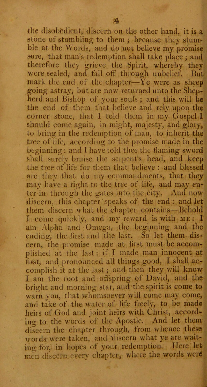 the disobedient, discern on the other hand, it is a stone of stumbling to them ; because they stum- ble at the Words, and do not believe my promise sure, that man’s redemption shall take place ; and therefore they grieve the Spirit, whereby they were sealed, and fall oft’ through unbelief. But mark the end of the chapter—Ye were as sheep going astray, but are now returned unto the Shep- herd and Bishop of your souls ; and this will be the end of them that believe and rely upon the corner stone, that I told them in my Gospel 1 should come again, in might, majesty, and glory, to bring in the redemption of man, to inherit the tree of life, according to the promise made in the beginning: and I have told thee the flaming sword shall surely bruise the serpent’s head, and keep the tree of life for them that believe : and blessed are they that do my commandments, that they may have a right to the tree of life, and may en- ter ill through the gates into the city. And now discern, this chapter'speaks of the end: and Jet them discern \vhat the chapter contains—Behold I come quickly, and my reward is with me : I am Alpha and Omega, the beginning and the ending, the first and the last. So let them dis- cern, the promise made at first must be accom- plished at the last: if I made man innocent at first, and pronounced all things good, I shall ac- complish it at the last; and then they muU know I am the root and oftspiing of David, and the bright and morning star, and the spirit is come to warn you, that whomsoever \yill come may come, and take of the water qf life freely, to be made heirs of God and joint heirs with Christ, accord- ing to the words of the Apostle. And let them discern the chapter through, from whence these nmi ds were taken, and -discern what ye are wait- ing for, ^ in hopes of your redemption. Here let men discern every cliapter, where the words wertf