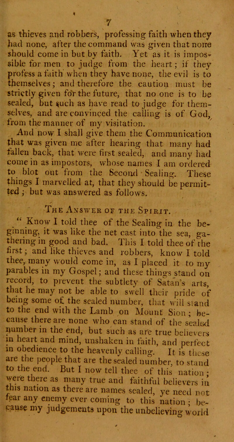 as thieves and robbers, professing faith when they had none, after the command was given that none should come in but by faith. Yet as it is impos- sible for men to judge from the heart; if they profess a faith when they have none, the evil is to themselves; and therefore the caution must be strictly given foV the future, that no one is to be sealed, but ^uch as have read to judge for them- selves, and are convinced the calling is of God, from the manner of my visitation. And now I shall give them the Communication that was given me after hearing that many had fallen back, that were first sealed, and many had come in as impostors, whose names I am ordered to blot out from the Second' Sealing. These things I marvelled at, that they should be permit- ted ; but was answered as follows. The Answer of the Spirit. “ Know I told thee of the Sealing in the be- ginning, it was like the net cast into the sea, ga- thering in good and bad. This I told thee of the first; and like thieves and robbers, know I told thee, many would come in, as I placed it to my parables in my Gospel; and these things stand on record, to prevent the subtlety of Sata'n’s arts, that he may not be able to swell their pride of being some of the sealed number, that will siand to the end with the Lamb on Mount Sion; be- cause there are none who can stand of the sealed number in the end, but such as are true believ ers m heart and mind, unshaken in faith, and perfect in obedience to the heavenly calling. It is these are the people that are the sealed number, to stand to the end. But I now tell thee of this nation • were there as many true and faithful believers iu this nation as there are names sealed, ye need not fear any enemy ever coming to this nation • be- cause my judgements upon the unbelieving world