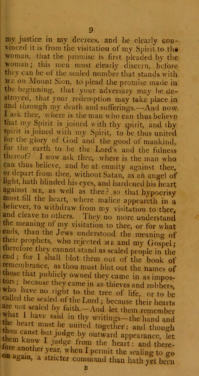 my justice in my decrees, and be clearly con- vinced it is from the visitation of my Spirit to tli8 woman, tliat the promise is first pleaded by the woman; this men must clearly discern, before they can be of the sealed number that stands with ME on Mount Sion, to plead the promise made in the beginning, that your adversary may be de- stroyed, that your redemption may take place in and through my death and sufferings.—And now I ask thee, where is the man who can thus believe that my Spirit is joined with thy spirit, and thy Spirit is Joined with my Spirit, to be thus united for tlie glory of God and the good of mankind, for the^ earth to be the Lord’s and the fulness theieof;-' I now ask thee, tvhere is the man who can thus believe, and be at enmity against thee, ' 01 depait from thee, without Satan, as an angel of light, hath blinded his eyes, and hardened his heart against me, as well as thee.^ so that hypocrisy must fill the heart, where malice appeareth in a, believer, to withdraw from my visitation to thee* and cleave to others. They no more understand the meaning of my visitation to thee, or for what ends, than the Jews understood the meaning of their prophets, who rejected me and my GospeL therefore they cannot stand as sealed people in the end ; for I sliall blot them out of the book of remembrance, as thou must blot out the names of those that publicly owned they came in as impos- tors ; because they came in as thieves and robbers, called the sea eel ot the Lord; because their hearts ^e no sealed by fa,th.-And let them remember d,e L '•■itings-the hand and them t judge by outward appearance, let lorLnoTe '‘t^bea/t; and there- on stval when I permit the sealing to go on again, a stricter comuiaud than hath yet been B