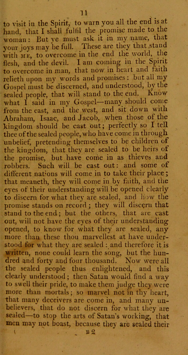 to visit in the Spirit, to warn you all the end is at hand, that I shall fulfil the promise made to the woman : But ye must ask it in my name, that your joys may be full. These are they that,stand with ME, to overcome in the end the world, the flesh, and the devil. I am coming in the Spirit to overcome in man, that now in heart and faith relieth upon my words and promises : but all my Gospel must be discerned, and understood, by the sealed people, that will stand to the end. Know what 1 said in my Gospel—many should conie from the east, and the west, and sit down with Abraham, Isaac, and Jacob, when those of the kingdom should be cast out; perfectly so I tell thee of the sealed people, who have come in through unbelief, pretending themselves to be children of the kingdom, that they are sealed to be heirs of the promise, but have conie in as thieves and robbers. Such will be cast out: and some of different nations will come in to take their place; that meaneth, they will come in b^ fiiith, and the eyes of their understanding will be opened clearly to discern for what they are sealed, and how the promise stands on record ; they will discern that stand to the end; but the others, that are cast out, will not have the eyes of their understanding opened, to know for what they are sealed, any more than these thou marvellest at have under- stood for what they are sealed : and therefore it is written, none could learn the song, but the hun- dred and forty and four thousand. Now were all the sealed people thus enlightened, and this clearly understood; then Satan would find a way to swell their pride, to make them judge they were more than mortals; so marvel not in thy heart, that many deceivers are come in, and many un- believers, that do not discern for what they are sealed—to stop the arts of Satan’s working, that men may not boast, because they are sealed their ( . ^ b2