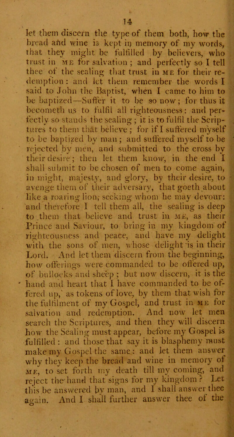 let them discern tire type of them both, how the bread afid wine is kept in memory of my words, that they might be fullilled by believers, who trust in me for salvation ; and perfectly so I tell thee of the sealing that trust in me for their re- demption : and let them remember the words I said to John the Baptist, wlien I came to him to be baptized—Suffer it to be so now; for thus it becometh us to fulfil all righteousness: and per- fectly so stands the sealing ; it is to fulfil the Scrip- tures to them that believe ; for if I suffered myself to be baptized by man ; and suffered' myself to be rejected by men, and submitted to the cross by their desire; then let them know, in the end I shall submit to be chosen of men to come again, in might, majesty, and glory, by their desire, to avenge them of their adversary, that goeth about like a roaring lion; seeking whom he may devour: and therefore I tell them all, the sealing is deep to them that believe and trust in me, as their Prince and Saviour, to bring in my kingdom of righteousness and peace, and have my delight Moth the sons of men, whose delight 'is in their Lord. And let them discern from the beginning, how offeiings were commanded to be off'ered up, of bullocks and sheep ; but now' discern, it is the hand and heart that I have commanded to be of- fered up,' as tokens of love, by them that wish for the fulfilment of my Gospel, and trust in me for salvation and redemption. And now let men search the Scriptures, and then they will discern how' the Sealing must appear, before my Gospel is fulfilled : and those that say it is blasphemy must make my Gospel the same : and let them answ'er why they keep the bread and wine in memory of ME, to set forth my death till my coming, and reject the'hand that signs for my kingdom ? Let this be answered by man, and I shall answer thee a»ain. And I shuU further answer thee of the O