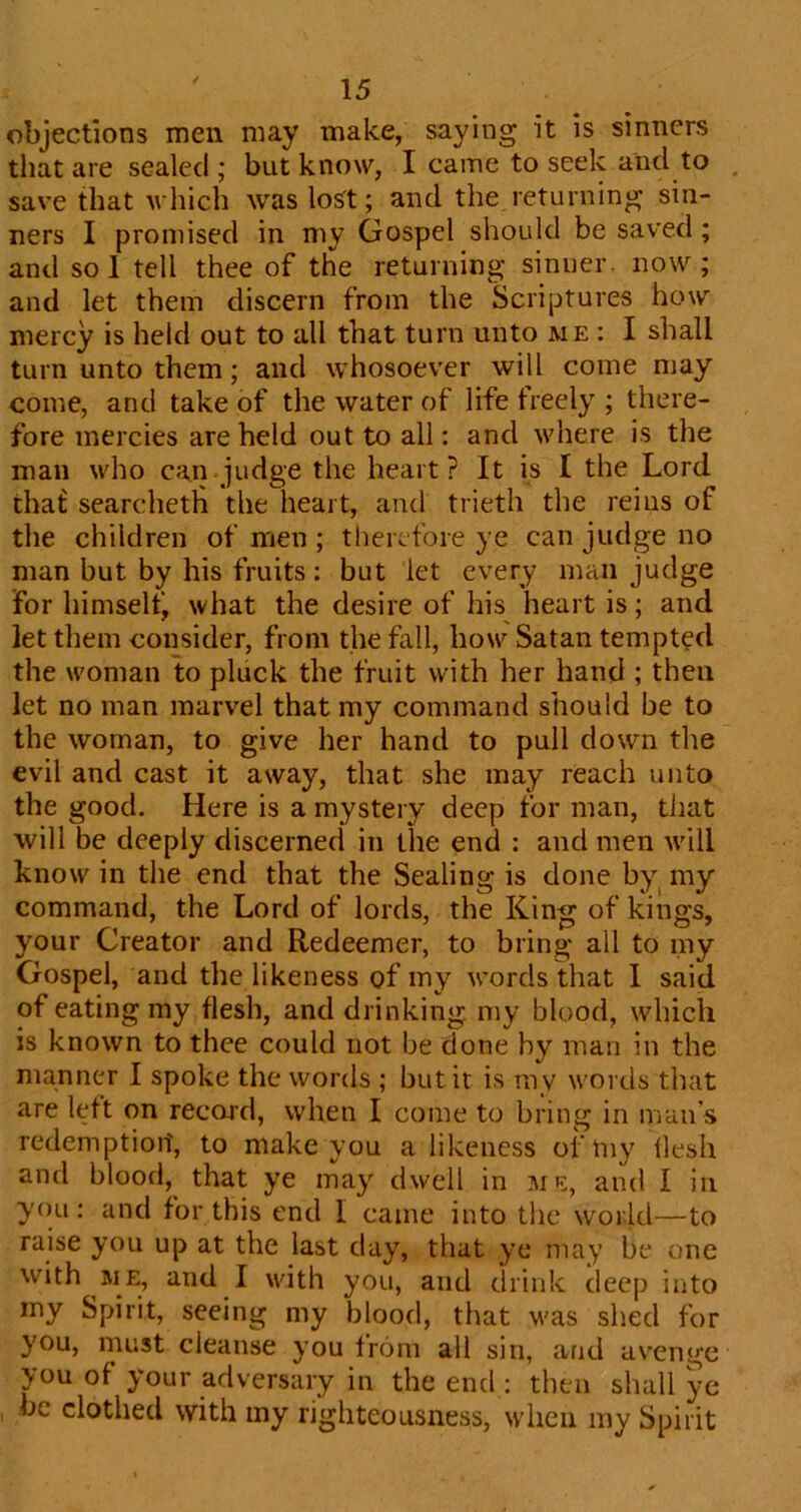 objections men may make, saying it is sinners that are sealed ; but know, I came to seek and to save that which was Wt; and the returning sin- ners I promised in my Gospel should be saved; and sol tell thee of the returning sinner, now; and let them discern from the Scriptures how mercy is held out to all that turn unto me : I shall turn unto them; and whosoever will come may come, and take of the water of life freely ; there- fore mercies are held out to all: and where is the man who can judge the heart? It is I the Lord tha£ searchetli the heart, and trieth the reins of the children of men ; therefore ye can judge no man but by his fruits : but let every man judge for himseltj what the desire of his heart is; and let them consider, from the fall, how Satan tempted the woman to pluck the fruit with her hand ; then let no man marvel that my command should be to the woman, to give her hand to pull down the evil and cast it away, that she may reach unto the good. Here is a mystery deep for man, that will be deeply discerned in the end : and men will know in the end that the Sealing is done by^ my command, the Lord of lords, the King of kings, your Creator and Redeemer, to bring all to my Gospel, and the likeness of my words that 1 said of eating my flesh, and drinking, my blood, which is known to thee could not be done by man in the manner I spoke the words ; but it is ray words that are left on record, when I come to bring in man’s redemption, to make you a likeness oi'Iny flesh and blood, that ye may dwell in mil, and I in you : and for this end I came into the world—to raise you up at the last day, that ye may be one with ME, and I with you, and drink deep into my Spirit, seeing my blood, that was shed for you, must cleanse you from all sin, and avenge you of your adversary in the end : then shall ye be clothed with my righteousness, when my Spirit