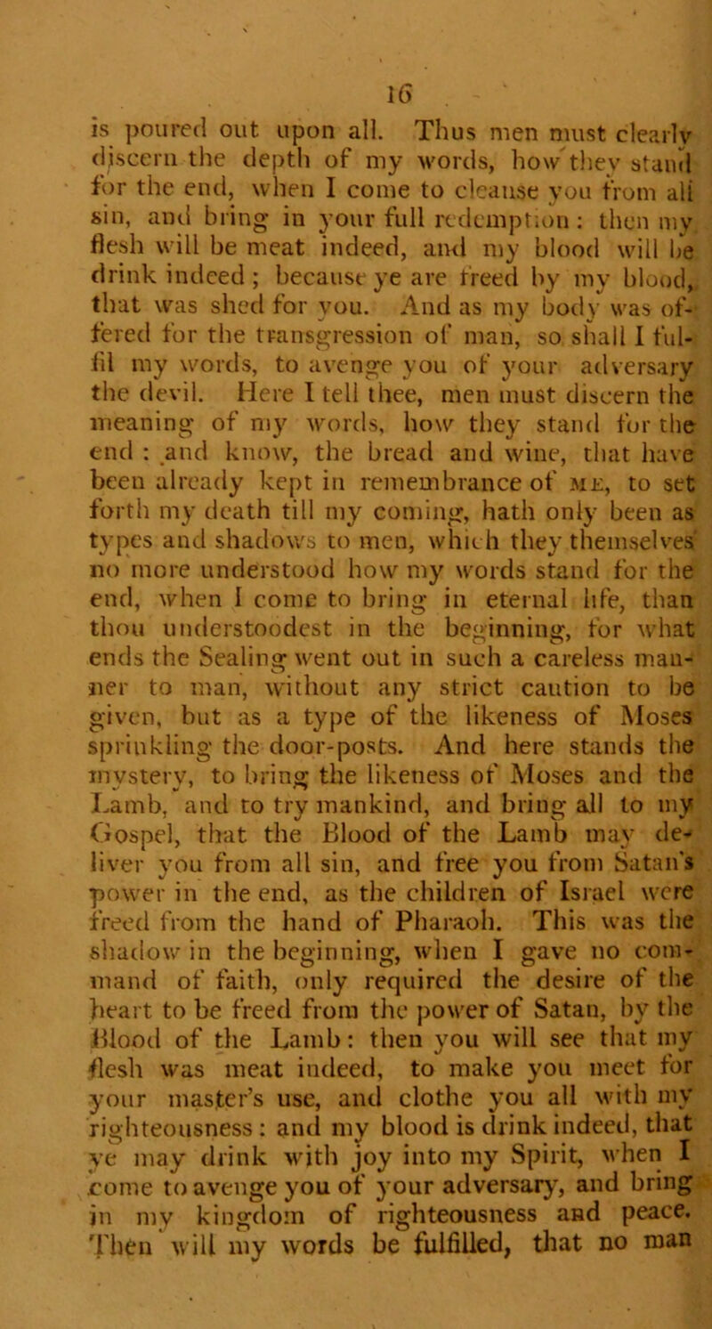 is poured out upon all. Thus men must clearly discern the depth of my words, how tliey stand for the end, when I come to cleanse you from all sin, and bring in your full redemption : then my flesh will be meat indeed, and my blood will be drink indeed ; because ye are freed by my blood, that was shed for you. And as my body was of- fered for the transgression of man, so shall I ful- lil my words, to avenge you of your adversary the devil. Here I tell thee, men must discern the meaning of my words, how they stand for the end ; and know, the bread and wine, that have been already kept in remembrance of me, to set forth my death till my coming, hath only been as types and shadows to men, which they themselves no more understood how my words stand for the end, when I come to bring in eternal life, than thou understoodcst in the beginning, for what ends the Sealing went out in such a careless man- ner to man, without any strict caution to be given, but as a type of the likeness of Moses sprinkling the door-posts. And here stands the invsterv, to bring the likeness of Moses and the Lamb, and to try mankind, and bring all to my Gospel, that the Blood of the Lamb may de-* liver you from all sin, and free you from Satan's power in tlie end, as the children of Isiael were freed from the hand of Pharaoh. This was the sliadow in the beginning, when I gave no com- mand of faith, only required the desire of the heart to be freed from tlie power of Satan, by the Blood of the Lamb: then you will see that my flesh was meat indeed, to make you meet for your master’s use, and clothe you all Muth my righteousness : ancl my blood is drink indeed, that ye may drink with joy into my Spirit, when I rome to avenge you of your adversary, and bring in my kingdom of righteousness and peace, 'fhen will my words be fulfilled, that no man