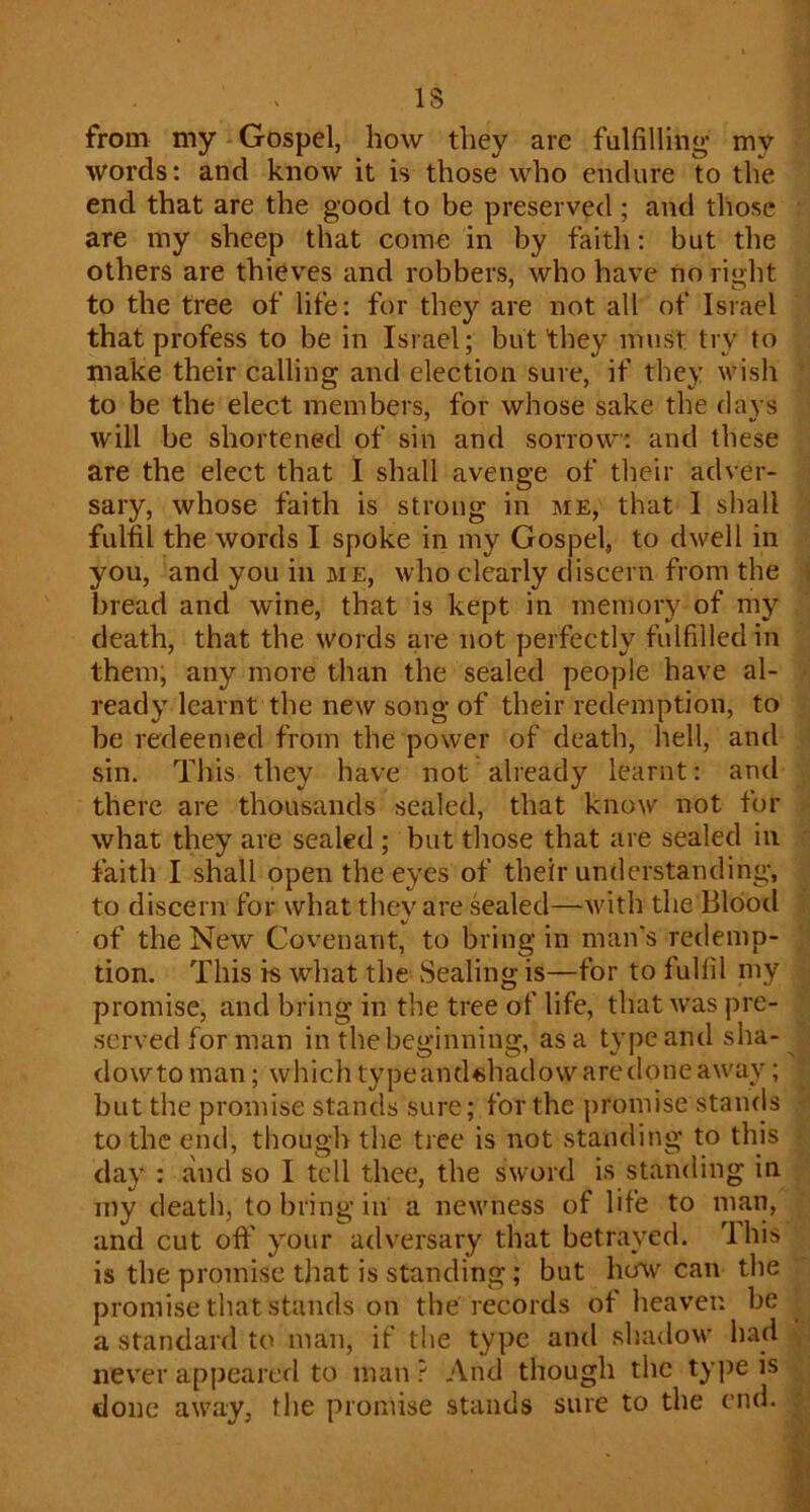 IS from my Gospel, how they are fulfilling my words: and know it is those who endure to the end that are the good to be preserved ; and those are my sheep that come in by faith: but the others are thieves and robbers, who have no ri»:ht to the tree of life: for they are not all of Israel that profess to be in Israel; but they must try to make their calling and election sure, if they wish to be the elect members, for whose sake the days will be shortened of sin and sorrow: and these are the elect that I shall avenge of tlieir adver- sary, whose faith is strong in me, that 1 shall fulfil the words I spoke in my Gospel, to dwell in you, and you in me, who clearly discern from the bread and wine, that is kept in memory of mj’- death, that the words are not perfectly fulfilled in them; any more than the sealed people have al- ready learnt the new song of their redemption, to be redeemed from the power of death, hell, and sin. This they have not already learnt: and there are thousands sealed, that know not for what they are sealed ; but those that are sealed in faith I shall open the eyes of their understanding, to discern for what they are sealed—with the Blood of the New Covenant, to bring in man's redemp- tion. This is what the vSealing is—for to fulfil my promise, and bring in the tree of life, that was pre- served for man in the beginning, as a type and sha- dowto man; whichtypeandshadowaredoneaway; but the promise stands sure; for the promise stands to the end, though the tree is not standing to this day : and so I tell thee, the sword is standing in my death, to bring in a newness of life to man, and cut oft' your adversary that betrayed. Ihis is the promise that is standing; but how can the promise that stands on the records of heaven be a standard to man, if the type and shadow had never appeared to man ? And though the ty])e is clone a\vay, the promise stands sure to the end.