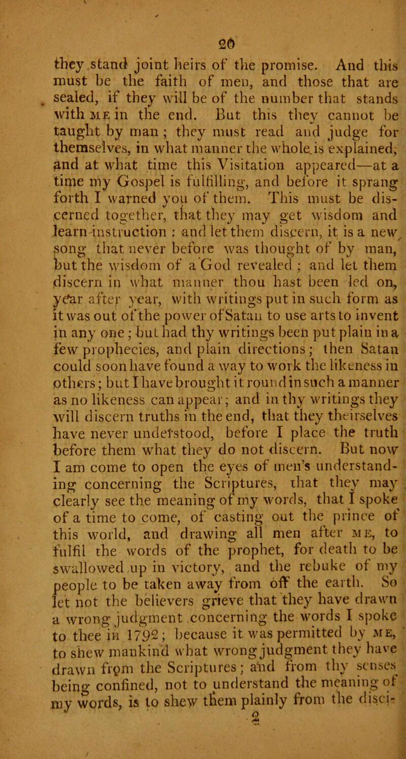 2d they stand joint lieirs of the promise. And this must be the faith of men, and those that are scaled, if they will be of the number that stands with ME in the end. But this tliey cannot be taught by man; they must read and judge for themselves, in what manner the whole.is explained, &nd at what time this Visitation appeared—at a time my Gospel is fulhlling, and bdbre it sprang forth I warned you of them. This must be dis- cerned together, tliat tliey may get wisdom and learn'instruction : and let them discern, it is a new^ song that never before was thought of by man, but the wisdom of a God revealed ; and let them (discern in what manner thou hast been led on, year after year, with writings put in such form as it was out of the power of Satan to use arts to invent in any one; but had thy writings been put plain in a few prophecies, and plain directions; then Satan could soon have found a way to work the likeness in others; but I have brought it round in such a manner as no likeness can appear; and in thy writings they will discern truths in the end, that they theirselves have never undetstood, before I place the truth before them what they do not discern. But now I am come to open the eyes of men’s understand- ing concerning the Scriptures, that they may , clearly see the meaning of my words, that I spoke of a time to come, of casting out the prince of this world, and drawing all men after me, to fulfil the words of the prophet, for death to be swallowed up in victory, and the rebuke of my people to be taken away from off the earth. So let not the believers grieve that they have drawn a wrong judgment concerning the words I spoke to thee in 1792; because it was permitted by me, ' to shew mankind what wrong judgment they have drawn frpm the Scriptures; afid from thy senses being confined, not to understand the meaning of my words, is to shew them plainly from the (liscir