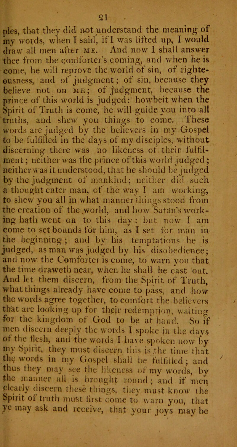 pies, tliat they did iw)t understand the meaning of my words, when I said, if I was lifted up, I would draw all men after me. And now I shall answer thee from the eonlforter’s coming, and when lie is come, he will reprove the world of sin, of righte- ousness, and of judgment; of sin, because they believe not on me; of judgment, because the prince of this world is judged: howbeit when the Spirit of Truth is come, he will guide you into all truths, and shew you things to come. These words are judged by the believers in my Gospel to be fulfilled in the days of my disciples, without discerning there was no likeness of their fulfil- ment ; neither was the prince of this woi ld judged; neither was it understood, that he should be judged by the judgment of mankind; neither did such a thought enter man, of the way I am working, to shew you all in what manner things stood from the creation of the .world, and how Satan’s work- ing hath went on to this day : but now 1 am come to set bounds for him, as I set for man in the beginning; and by his temptations he is judged, as man was judged by his disobedience; and now the Comforter is come, to warn you that the time draweth near, when he shall be cast out. And let them discern, from the Spirit of Truth, what things already have come to pass, and how the words agree together, to comfort the believers that are looking up for tliejr refleinprion, waiting for the kingdom of God to be at hand. So ff men discern deeply the words I spoke in the clays ot the flph, and the words 1 have s{)oken now hy my Spirit, they must discern this is.tlie time that the; words in my Gospel shall be fulfilled; and thus they may see the likeness ot mv words, by the manner all is brought round ; and if men clearly discern tijese things, tiiey must know ilie Spirit ot truth niutit first come to warn you, that }e may ask and receive, tliat your joys may be