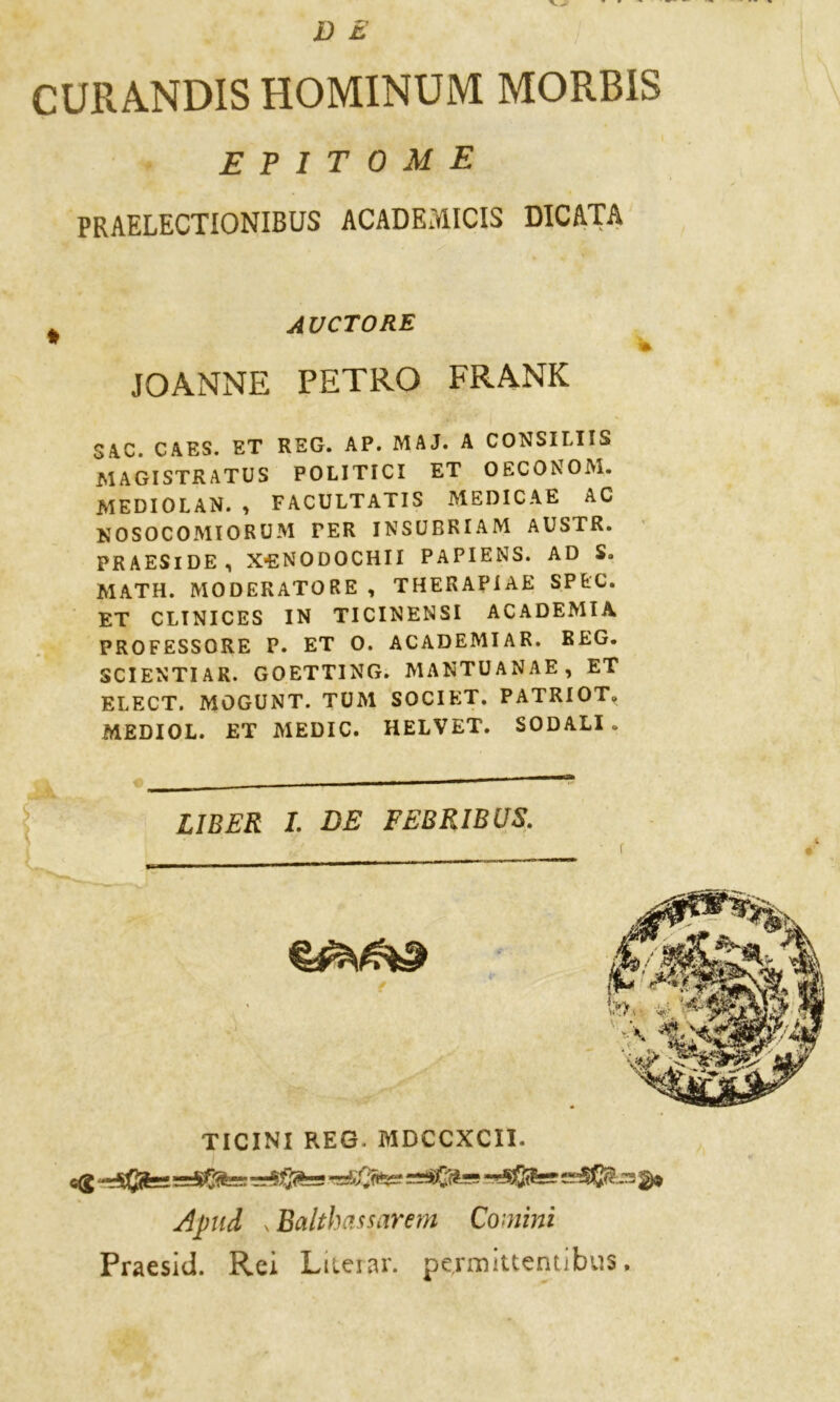D £ CURANDIS HOMINUM MORBiS epitome PRAELECTIONIBUS ACADEMICIS DICATA JOANNE PETRO FRANK SAC. CAES. ET REG. AP. MAJ. A CONSILIIS MAGISTRATI POLITICI ET OECONOM. MEDIO LAN. , FACULTATIS MEDICA E AC NOSOCOMIORUM TER INSUBRIAM AUSTR. PR AESl DE , X*ENODOCHII PAPIENS. AD S. MATH. MODERATORE , THERAPIAE SPtC. ET CLINICES IN TICINENSI ACADEMIA PROFESSORE P. ET 0. ACADEMIAR. REG. SCI ENTI AR. GOETTING. MANTUANAE, ET ELECT. MOGUNT. TUM SOCIET. PATRIOT. MEDIOL. ET MEDIC. HELVET. SODALI . LIBER I. DE FEBRIBUS. C(g rrSffirzs ^ Apud s Balthassarem Commi Praesid. Rei L iterar. permittentibus, AVCTORE TICINI REG. MDCCXCII.
