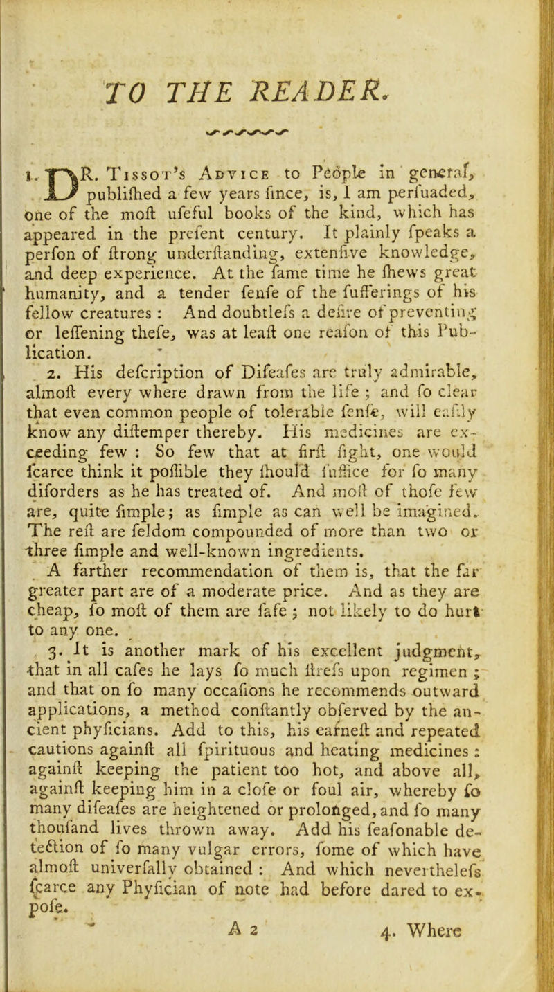 TO THE READER. 1. T~\R. Tissot’s Advice to People in gerkcraf, U publifhed a few years fince, is, 1 am perfuaded, one of the moft ufeful books of the kind, which has appeared in the prefent century. It plainly fpeaks a perfon of ftrong under handing, extenfive knowledge, and deep experience. At the fame time he fhews great humanity, and a tender fenfe of the fufferings of his fellow creatures : And doubtlefs a defire of preventing or leffening thefe, was at leaft one reafon of this Pub- lication. 2. His defeription of Difeafes are truly admirable, almoft every where drawn from the life ; and fo clear that even common people of tolerable fenfe, will eahly know any diflemper thereby. His medicines are ex- ceeding few : So few that at firfi fight, one would fcarce think it poffible they Ihould fuhice for fo many diforders as he has treated of. And moll of thofe few are, quite fimple; as fimple as can well be imagined. The red are feldom compounded of more than two or three fimple and well-known ingredients. A farther recommendation of them is, that the far greater part are of a moderate price. And as they are cheap, fo moil of them are fafe ; not likely to do hurt to any one. 3. it is another mark of his excellent judgmeiit, -that in all cafes he lays fo much Itrefs upon regimen ; and that on fo many occafions he recommends outward applications, a method conflantly obferved by the an- cient phyficians. Add to this, his earned and repeated cautions againd all fpirituous and heating medicines ; againd keeping the patient too hot, and above all, againd keeping him in a clofe or foul air, whereby fo many difeafes are heightened or prolonged, and fo many thouland lives thrown away. Add his feafonable de- teftion of fo many vulgar errors, fome of which have almod univerfally obtained : And which nevei thelefs ^arce any Phyfician of note had before dared to ex- pofe. 4. Where