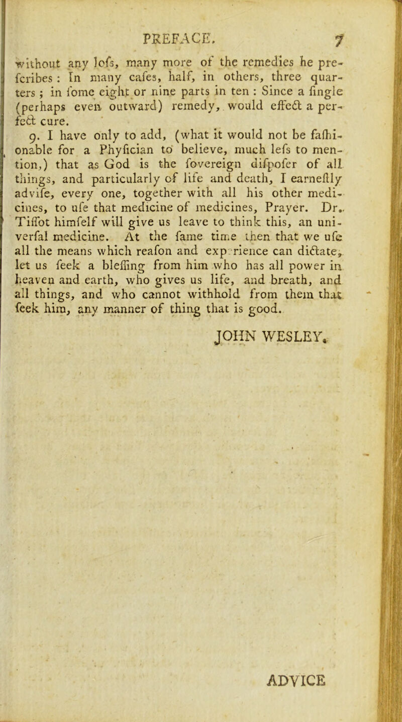 without any Icfs, many more ot the remedies he pre- feribes : In many cafes, half, in others, three quar- ters ; in fome eight^or nine parts in ten : Since a fingle (perhaps even outward) remedy, would effcdl a per- feth cure. 9. I have only to add, (what it would not be falhi- onable for a Phyfician to believe, much lefs to men- tion,) that as God is the fovereign difpofer of all things, and particularly of life and death, I earneflly advife, every one, together with all his other medi- cines, to ufe that medicine of medicines. Prayer. Dr,. TiiTot himfelf will give us leave to think this, an uni- verfal medicine. At the fame time then that we ufe all the means which reafon and exp'^rience can diftate, let us feek a blelTmg from him who has all power in heaven and earth, who gives us life, and breath, and all things, and who cannot withhold from them that feek him, any naanner of thing that is good. JOHN WESLEY. ADVICE