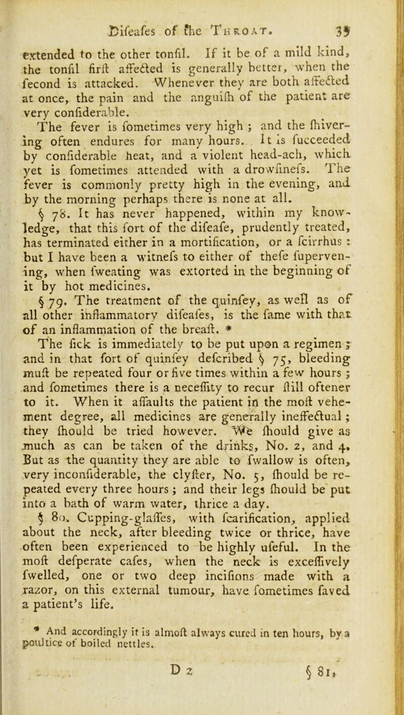 extended to the other tonfil. If it be of a mild kind, the tonfil lirft affeded is generally better, when the fecond is attacked. Whenever they are both affeded at once, the pain and the anguifh of the patient are very confiderable. The fever is fometimes very high ; and the Ihiver- ing often endures for many hours. It is fucceeded by confiderable heat, and a violent head-ach, which yet is fometimes attended with a drowhnefs. The fever is commonly pretty high in the evening, and by the morning perhaps there is none at all. § 78. It has never happened, within my know- ledge, that this fort of the difeafe, prudently treated, has terminated either in a mortification, or a feirrhus : but I have been a witnefs to either of thefe fuperven- ing, when fweating was extorted in the beginning of it by hot medicines. § 79. The treatment of the quinfey, as well as of all other inflammatory difeafes, is the fame with that of an inflammation of the breafl. * The fick is immediately to be put upon a regimen j and in that fort of quinfey deferibed ^ 75, bleeding mufl: be repeated four or five times within a few hours ; .and fometimes there is a neceflity to recur flill oftener to it. When it afifaults the patient in the moll vehe- ment degree, all medicines are generally ineffedual; they fliould be tried however. We fhould give as much as can be taken of the dfinks. No. 2, and 4, But as the quantity they are able to fwallow is often, very inconfiderable, the clyfter. No. 5, fhould be re- peated every three hours ; and their legs fhould be'put into a bath of warm water, thrice a day. ^ 80. Cupping-glaflfes, with fcarification, applied about the neck, after bleeding twice or thrice, have often been experienced to be highly ufeful. In the moft defperate cafes, when the neck is exceffively fwelled, one or two deep incifions made with a razor, on this external tumour, have fometimes faved a patient’s life. * And accordingly it is almofl always cured in ten hours, by a poultice of boiled nettles. § 81, D ^4